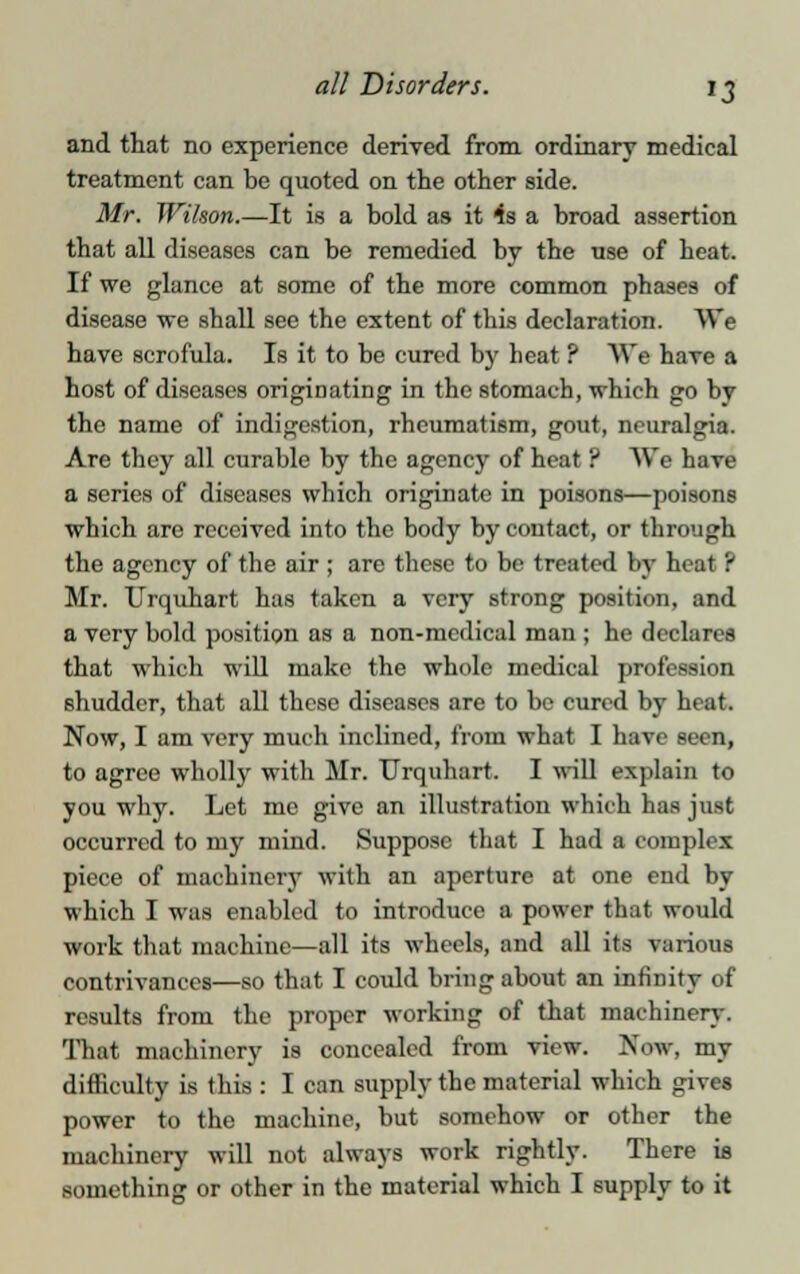 and that no experience derived from ordinary medical treatment can be quoted on the other side. Mr. Wilson.—It is a bold as it 4s a broad assertion that all diseases can be remedied by the use of heat. If we glance at some of the more common phases of disease we shall see the extent of this declaration. We have scrofula. Is it to be cured by heat ? We have a host of diseases originating in the stomach, which go by the name of indigestion, rheumatism, gout, neuralgia. Are they all curable by the agency of heat ? We have a series of diseases which originate in poisons—poisons which are received into the body by contact, or through the agency of the air ; are these to be treated by heat ? Mr. Urquhart has taken a very strong position, and a very bold position as a non-medical man ; he declares that which will make the whole medical profession shudder, that all these diseases are to bo cured by heat. Now, I am very much inclined, from what I have seen, to agree wholly with Mr. Urquhart. I will explain to you why. Let me give an illustration which has just occurred to my mind. Suppose that I had a complex piece of machinery with an aperture at one end by which I was enabled to introduce a power that would work that machine—all its wheels, and all its various contrivances—so that I could bring about an infinity of results from the proper working of that machinery. That machinery is concealed from view. Maw, my difficulty is this : I can supply the material which gives power to the machine, but somehow or other the machinery will not always work rightly. There is something or other in the material which I supply to it