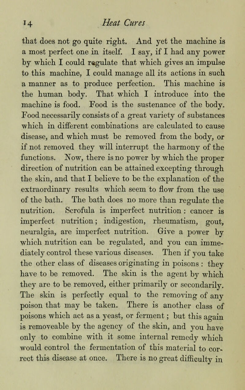 that does not go quite right. And yet the machine is a most perfect one in itself. I say, if I had any power by which I could ragulate that which gives an impulse to this machine, I could manage all its actions in such a manner as to produce perfection. This machine is the human body. That which I introduce into the machine is food. Food is the sustenance of the body. Food necessarily consists of a great variety of substances which in different combinations are calculated to cause disease, and which must be removed from the body, or if not removed they will interrupt the harmony of the functions. Now, there is no power by which the proper direction of nutrition can be attained excepting through the skin, and that I believe to be the explanation of the extraordinary results which seem to flow from the use of the bath. The bath does no more than regulate the nutrition. Scrofula is imperfect nutrition : cancer is imperfect nutrition; indigestion, rheumatism, gout, neuralgia, are imperfect nutrition. Give a power by which nutrition can be regulated, and you can imme- diately control these various diseases. Then if you take the other class of diseases originating in poisons : they have to be removed. The skin is the agent by which they are to be removed, either primarily or secondarily. The skin is perfectly equal to the removing of any poison that may be taken. There is another class of poisons which act as a yeast, or ferment; but this again is removeable by the agency of the skin, and you have only to combine with it some internal remedy which would control the fermentation of this material to cor- rect this disease at once. There is no great difficulty in