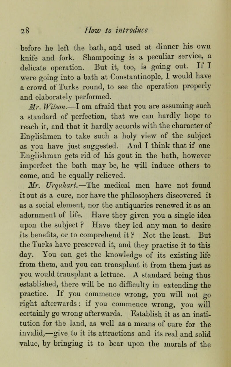 before he left the bath, and used at dinner his own knife and fork. Shampooing is a peculiar service, a delicate operation. But it, too, is going out. If I were going into a bath at Constantinople, I would have a crowd of Turks round, to see the operation properly and elaborately performed. Mr. Wilson.—I am afraid that you are assuming such a standard of perfection, that we can hardly hope to reach it, and tbat it hardly accords with the character of Englishmen to take such a holy view of the subject as you have just suggested. And I think that if one Englishman gets rid of his gout in the bath, however imperfect the bath may be, he will induce others to come, and be equally relieved. Mr. Urquhart.—The medical men have not found it out as a cure, nor have the philosophers discovered it as a social element, nor the antiquaries renewed it as an adornment of life. Have they given you a single idea upon the subject ? Have they led any man to desire its benefits, or to comprehend it ? Not the least. But the Turks have preserved it, and they practise it to this day. You can get the knowledge of its existing life from them, and you can transplant it from them just as you would transplant a lettuce. A standard being thus established, there will be no difficulty in extending the practice. If you commence wrong, you will not go right afterwards : if you commence wrong, you will certainly go wrong afterwards. Establish it as an insti- tution for the land, as well as a means of cure for the invalid,—give to it its attractions and its real and solid value, by bringing it to bear upon the morals of the