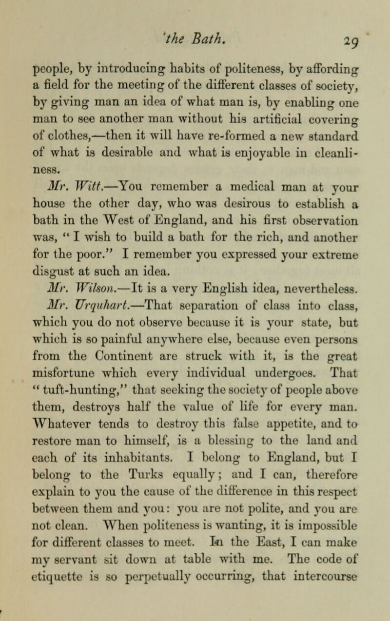 'the Bath. people, by introducing habits of politeness, by affording a field for the meeting of the different classes of society, by giving man an idea of what man is, by enabling one man to see another man without his artificial coverinor of clothes,—then it will have re-formed a new standard of what is desirable and what is enjoyable in cleanli- ness. Mr. Witt.—You remember a medical man at your house the other day, who was desirous to establish a bath in the West of England, and his first observation was,  I wish to build a bath for the rich, and another for the poor. I remember you expressed your extreme disgust at such an idea. Mr. Wilson.—It is a very English idea, nevertheless. Mr. Urquhart.—That separation of class into class, which you do not observe because it is your state, but which is so painful anywhere else, because even persons from the Continent are struck with it, is the great misfortune which every individual undergoes. That  tuft-hunting, that seeking the society of people above them, destroys half the value of life for every man. Whatever tends to destroy this falsi.' appetite, and to restore man to himself, is a blessing to the land and each of its inhabitants. I belong to England, but I belong to the Turks equally; and I can, therefore explain to you the cause of the difference in this respect between them and you: you are not polite, and you are not clean. When politeness is wanting, it is impossible for different classes to meet. In the East, I can make my servant sit down at table with me. The code of etiquette is so perpetually occurring, that intercourse