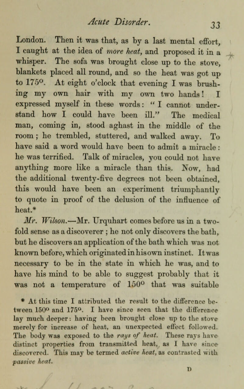 London. Then it was that, as by a last mental effort, I caught at the idea of more heat, and proposed it in a whisper. The sofa was brought close up to the stove, blankets placed all round, and so the heat was got up to 175°. At eight o'clock that evening I was brush- ing my own hair with my own two hands! I expressed myself in these words: I cannot under- stand how I could have been ill. The medical man, coming in, stood aghast in the middle of the room ; he trembled, stuttered, and walked away. To have said a word would have been to admit a miracle : he was terrified. Talk of miracles, you coidd not have anything more like a miracle than this. Now, had the additional twenty-five degrees not been obtained, this would have been an experiment triumphantly to quoto in proof of the delusion of the influence of heat.* Mr. Wilson.—Mr. Urquhart comes before us in a two- fold sense as a discoverer ; he not only discovers the bath, but he discovers an application of the bath which was nut known before, which originated in hisown instinct. Itwas necessary to be in the state in which he was, and to have his mind to be able to suggest probably that it was not a temperature of 150° that was suitable * At this time I attributed the result to the difference be- tween 150° and 175°. I have since seen that the difference lay much deeper: having been brought close up to the stare merely for increase of heat, au unexpected effect followed. The body was exposed to the rays of heat. These rays have distinct properties from transmitted heat, as I have since discovered. This may be termed active heat, as contrasted with passive heat. I •