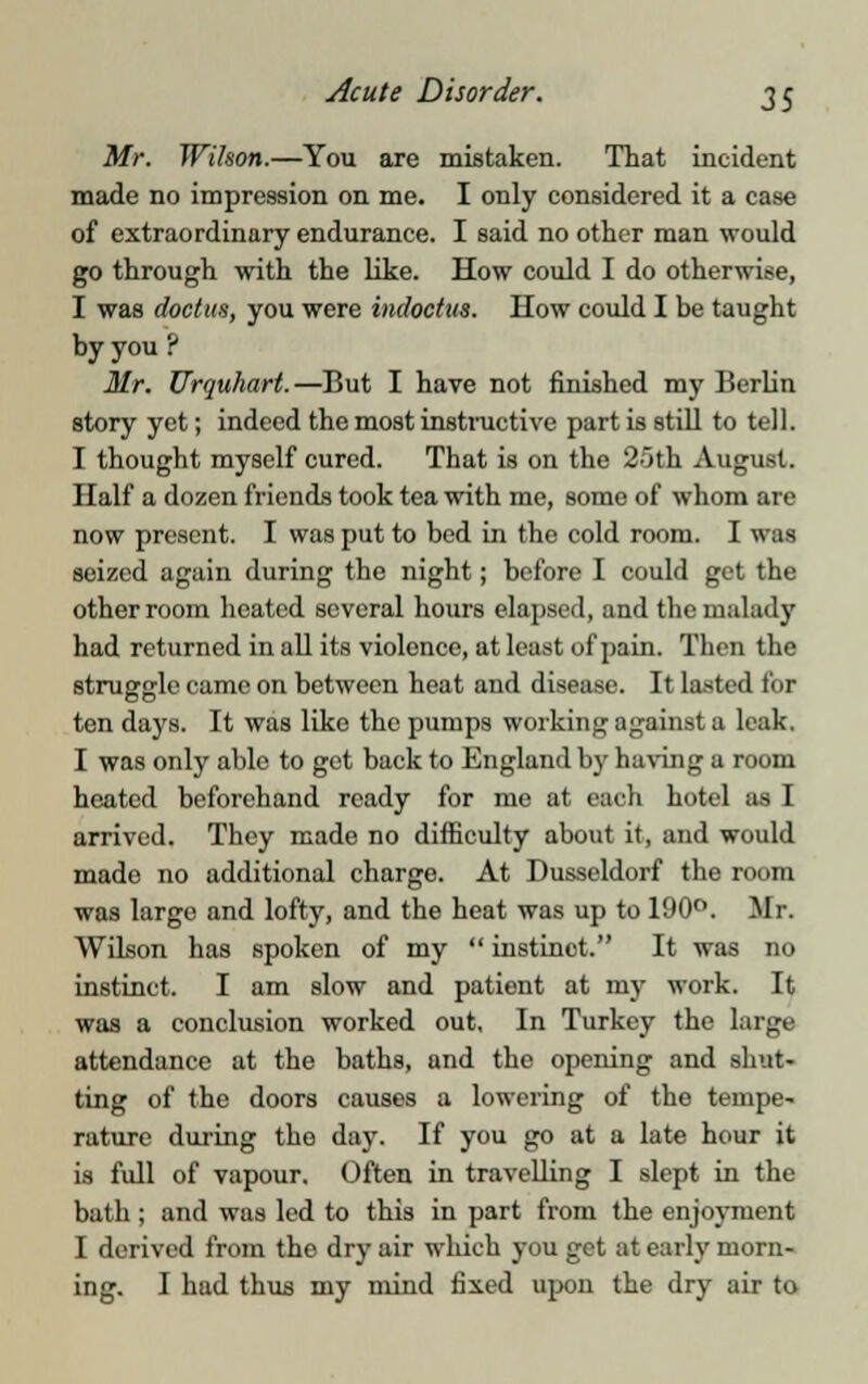 Mr. Wilson.—You are mistaken. That incident made no impression on me. I only considered it a case of extraordinary endurance. I said no other man would go through with the like. How could I do otherwise, I was doctua, you were indoctus. How could I be taught by you ? Mr. Urquhart.—But I have not finished my Berlin story yet; indeed the most instinctive part is still to tell. I thought myself cured. That is on the 25th August. Half a dozen friends took tea with me, some of whom are now present. I was put to bed in the cold room. I was seized again during the night; before I could get the other room heated several hours elapsed, and the malady had returned in all its violence, at least of pain. Then the struggle came on between heat and disease. It lasted for ten days. It was like the pumps working against a leak. I was only able to get back to England by having a room heated beforehand ready for me at each hotel as I arrived. They made no difficulty about it, and would made no additional charge. At Dusseldorf the room was large and lofty, and the heat was up to 190°. Mr. Wilson has spoken of my  instinct. It was no instinct. I am slow and patient at my work. It was a conclusion worked out. In Turkey the large attendance at the baths, and the opening and shut- ting of the doors causes a lowering of the tempe- rature during the day. If you go at a late hour it is full of vapour. Often in travelling I slept in the bath ; and was led to this in part from the enjoyment I derived from tho dry air which you get at early morn- ing. I had thus my mind fixed upon the dry air to