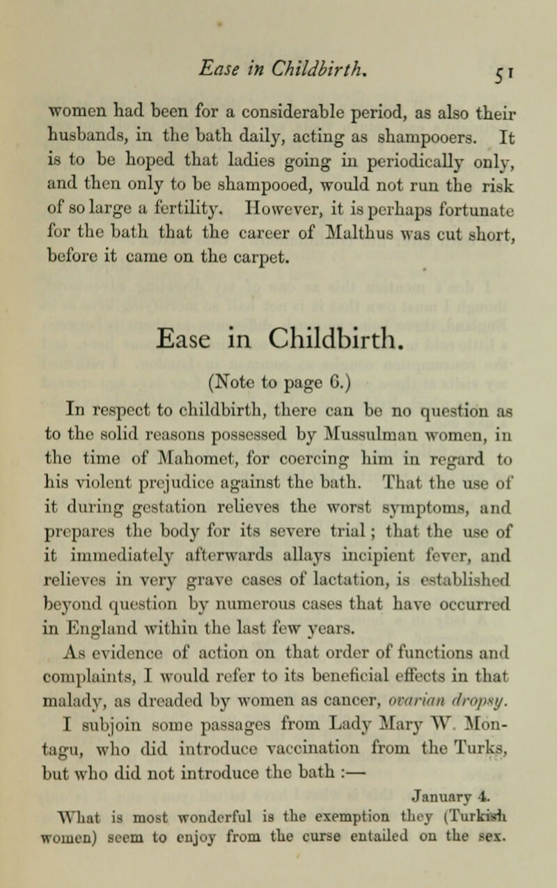 Ease in Childbirth, women had been for a considerable period, as also their husbands, in the bath daily, acting as shampooers. It is to be hoped that ladies going in periodically only, and then only to be shampooed, would not run tbe risk of so large a fertility. However, it is perhaps fortunate for the bath that the career of Malthus was cut short, before it came on the carpet. Ease in Childbirth. (Note to page 6.) In respect to childbirth, thero can be no question as to the solid reasons possessed by Mussulman women, in the time of Mahomet, for coercing him in regard to his violent prejudice against the bath. That the use of it during gestation relieves the worst symptoms, and prepares the body for its severe trial; that the use of it immediately afterwards allays incipient fever, and relieves in very grave cases of lactation, is established beyond question by numerous cases that have occurred in England within the last few years. As evidence of action on that order of functions and complaints, I would refer to its beneficial effects in that malady, as dreaded by women as cancer, ovarian drops}/. I subjoin some passages from Lady Mary W Mon- tagu, who did introduce vaccination from the Turks, but who did not introduce the bath :— January 4. What is most wonderful is the exemption tiny tTurkisHi women) seem to enjoy from the curse entailed on the sex.