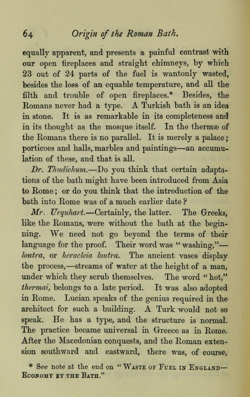 equally apparent, and presents a painful contrast with our open fireplaces and straight chimneys, by which 23 out of 24 parts of the fuel is wantonly wasted, besides the loss of an equable temperature, and all the filth and trouble of open fireplaces.* Besides, the Romans never had a type. A Turkish bath is an idea in stone. It is as remarkable in its completeness and in its thought as the mosque itself. In the thermae of the Romans there is no parallel. It is merely a palace; porticoes and halls, marbles and paintings—an accumu- lation of these, and that is all. Dr. Thudkhum.—Do you think that certain adapta- tions of the bath might have been introduced from Asia to Rome; or do you think that the introduction of the bath into Rome was of a much earlier date ? Mr. Urquhart.—Certainly, the latter. The Greeks, like the Romans, were without the bath at the begin- ning. We need not go beyond the terms of their language for the proof. Their word was  washing,— loutra, or heracleia loutra. The ancient vases display the process,—streams of water at the height of a man, under which they scrub themselves. The word  hot, thermai, belongs to a late period. It was also adopted in Rome. Lucian speaks of the genius required in the architect for such a building. A Turk would not so speak. He has a type, and the structure is normal. The practice became universal in Greece as in Rome. After the Macedonian conquests, and the Roman exten- sion southward and eastward, there was, of course, * See note at the end on  Waste or Fuel in England— Economy by the Bath.