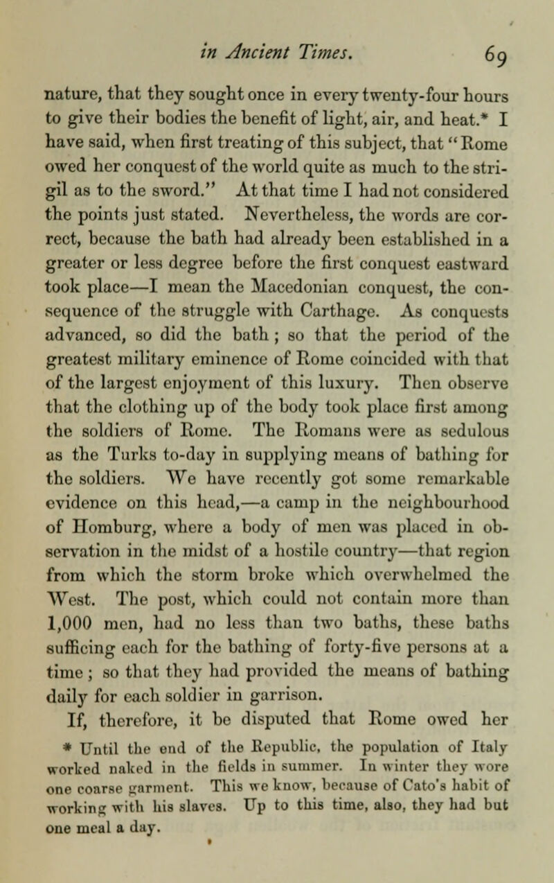 nature, that they sought once in every twenty-four hours to give their bodies the benefit of light, air, and heat.* I have said, when first treating of this subject, that Rome owed her conquest of the world quite as much to the stri- gil as to the sword. At that time I had not considered the points just stated. Nevertheless, the words are cor- rect, because the bath had already been established in a greater or less degree before the first conquest eastward took place—I mean the Macedonian conquest, the con- sequence of the struggle with Carthage. As conquests advanced, so did the bath ; so that the period of the greatest military eminence of Rome coincided with that of the largest enjoyment of this luxury. Then observe that the clothing up of the body took place first among the soldiers of Rome. The Romans were as sedulous as the Turks to-day in supplying means of bathing for the soldiers. We have recently got some remarkable evidence on this head,—a camp in the neighbourhood of Homburg, where a body of men was placed in ob- servation in the midst of a hostile country—that region from which the storm broke which overwhelmed the West. The post, which could not contain more than 1,000 men, had no less than two baths, these baths sufficing each for the bathing of forty-five persons at a time ; so that they had provided the means of bathing daily for each soldier in garrison. If, therefore, it be disputed that Rome owed her * Until the end of the Republic, the population of Italy worked naked in the fields in summer. In winter they wore one coarse garment. This we know, because of Cato's habit of working with his slaves. Up to this time, also, they had but one meal a day.