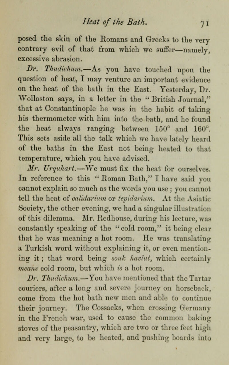 posed the skin of the Romans and Greeks to the very contrary evil of that from which we suffer—namely, excessive abrasion. Dr. Thudichum.—As you have touched upon the question of heat, I may venture an important evidence on the heat of the bath in the East. Yesterday, Dr. Wollaston says, in a letter in the  British Journal, that at Constantinople ho was in the habit of taking his thermometer with him into the bath, and he found the heat always ranging between 150° and 160°. This sets aside all the talk which we have lately heard of the baths in the East not being heated to that temperature, which you have advised. Mr. Urquhart.—We must fix the heat for ourselves. In reference to this  Roman Bath, I have said you cannot explain so much as the words you use; you cannot tell the heat of oalidarium or tepidarium. At the Asiatic Society, the other evening, we had a singular illustration of this dilemma. Mr. Rcdhouse, during his lecture, was constantly speaking of the cold room, it being clear that ho was meaning a hot room. lie was translating a Turkish word without explaining it, or even mention- ing it; that word being souk havlut, which certainly mean* cold room, but which is a hot room. Br. Thudichum.—You have mentioned that the Tartar couriers, after a long and severe journey on horseback, come from the hot bath new men and able to continue their journey. The Cossacks, when crossing Germany in the French war, used to cause the common baking stoves of the peasantry, which are two or three feet high and very large, to be heated, and pushing boards into