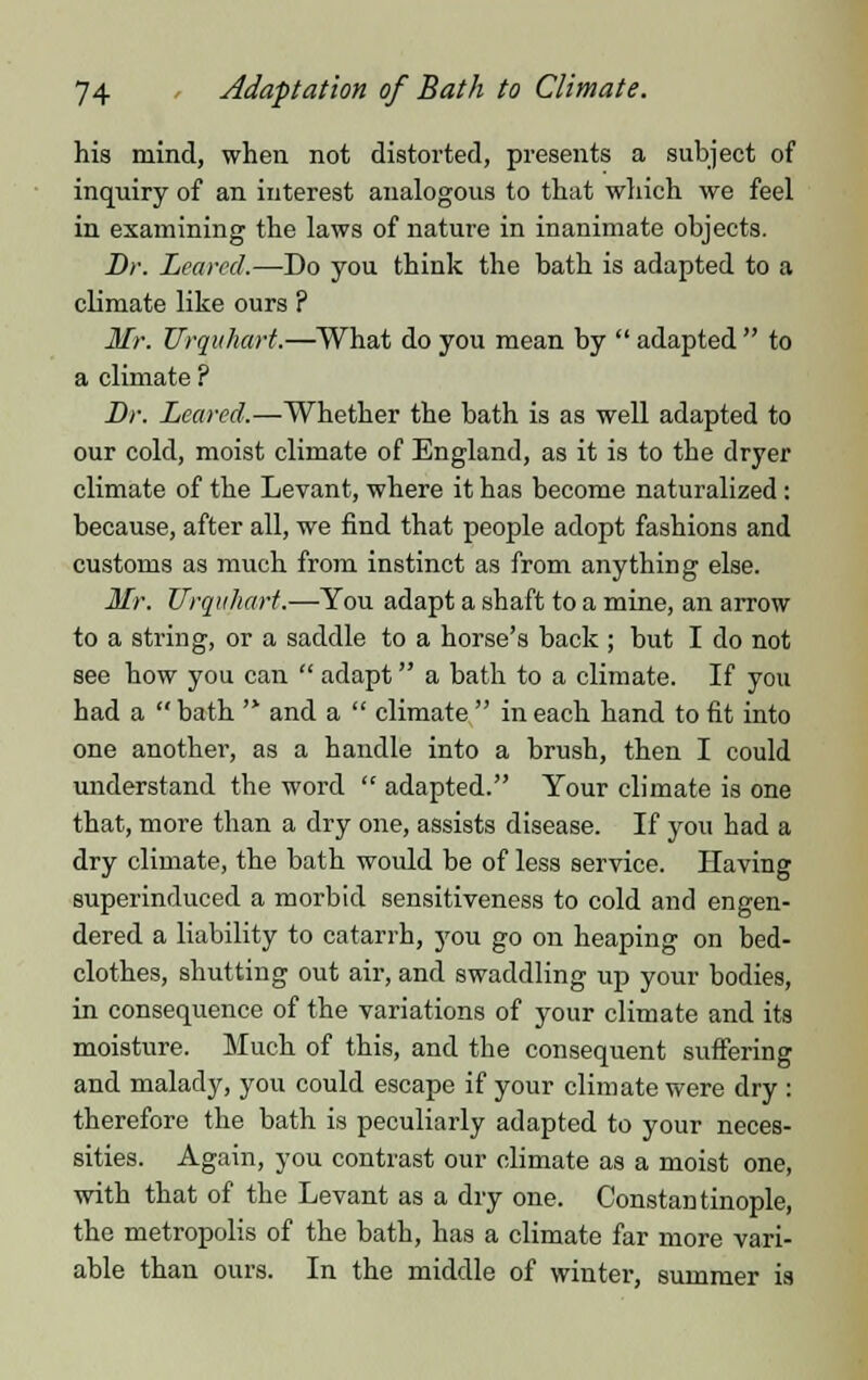 his mind, when not distorted, presents a subject of inquiry of an interest analogous to that which we feel in examining the laws of nature in inanimate objects. Br. Leaved.—Do you think the bath is adapted to a climate like ours ? Mr. Urquhart.—What do you mean by  adapted  to a climate ? Dr. Leaved.—Whether the bath is as well adapted to our cold, moist climate of England, as it is to the dryer climate of the Levant, where it has become naturalized : because, after all, we find that people adopt fashions and customs as much from instinct as from anything else. Mr. Urquhart.—You adapt a shaft to a mine, an arrow to a string, or a saddle to a horse's back ; but I do not see how you can  adapt a bath to a climate. If you had a  bath '* and a  climate  in each hand to fit into one another, as a handle into a brush, then I could understand the word  adapted. Your climate is one that, more than a dry one, assists disease. If you had a dry climate, the bath would be of less service. Having superinduced a morbid sensitiveness to cold and engen- dered a liability to catarrh, you go on heaping on bed- clothes, shutting out air, and swaddling up your bodies, in consequence of the variations of your climate and its moisture. Much of this, and the consequent suffering and malady, you could escape if your climate were dry : therefore the bath is peculiarly adapted to your neces- sities. Again, you contrast our climate as a moist one, with that of the Levant as a dry one. Constantinople, the metropolis of the bath, has a climate far more vari- able than ours. In the middle of winter, summer is