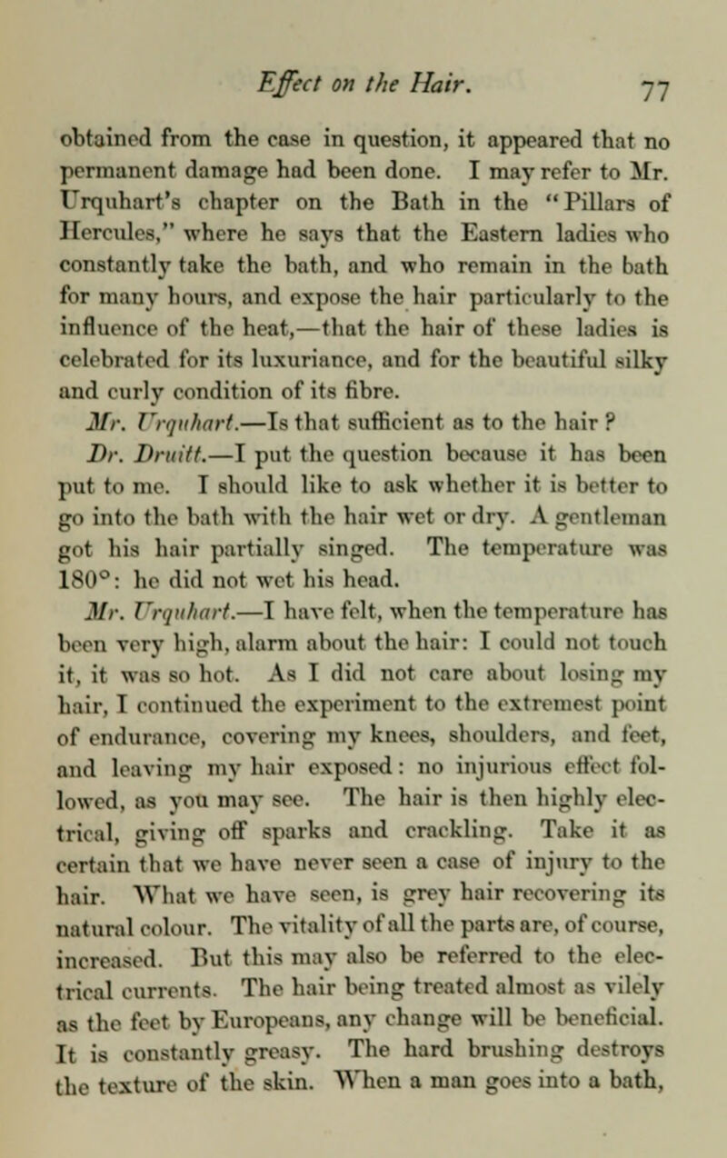 obtained from the case in question, it appeared that no permanent damage had been done. I may refer to Mr. Urquhart's chapter on the Bath in the Pillars of Hercules, where he says that the Eastern ladies who constantly take the bath, and who remain in the bath for many hours, and expose the hair particularly to the influence of the heat,—that the hair of these ladies is celebrated for its luxuriance, and for the beautiful silky and curly condition of its fibre. Mr. Urquhart.—Is that sufficient as to the hair f Dr. Drnitf.—I put the question because it has been pat to me. I should like to ask whether it is better to go into the bath with the hair wet or dry. A gentleman got his hair partially singed. The temperature was 180°: he did not wet his head. Mr. Urquhart,—I have felt, when the temperature has been very high, alarm about the hair: I could not touch it, it was so hot. As I did not care about losing my hair. 1 continued the experiment to the extremes! point of endurance, covering my knees, shoulders, and feet, and leaving mv hair exposed: no injurious effect fol- lowed, as you may see. The hair is then highly elec- trical, giving off sparks and crackling. Take it as certain that we have never seen a case of injury to the hair. What we have seen, is grey hair recovering its natural colour. The vitality of all the parts are, of course, increased. But this may also be referred to the elec- trical currents. The hair being treated almost as vilely as the feet by Europeans, any change will be beneficial. It is constantly greasy. The hard brushing destroys the texture of the skin. When a man goes into a bath.