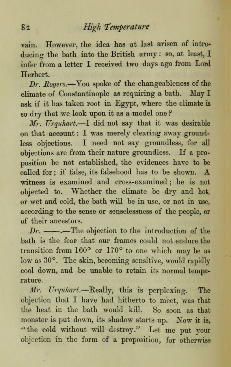 vain. However, the idea has at last arisen of intro- ducing the bath into the British array: so, at least, I infer from a letter I received two days ago from Lord Herbert. Br. Rogers.—You spoke of the changeableness of the climate of Constantinople as requiring a bath. May I ask if it has taken root in Egypt, where the climate is so dry that we look upon it as a model one ? Mr. Urquhart.—I did not say that it was desirable on that account: I was merely clearing away ground- less objections. I need not say groundless, for all objections are from their nature groundless. If a pro- position be not established, the evidences have to be called for; if false, its falsehood has to be shown. A witness is examined and cross-examined; he is not objected to. Whether the climate be dry and hot, or wet and cold, the bath will be in use, or not in use, according to the sense or senselessness of the people, or of their ancestors. Dr. .—The objection to the introduction of the bath is the fear that our frames could not endure the transition from 160° or 170° to one which may be as low as 30°. The skin, becoming sensitive, would rapidly cool down, and be unable to retain its normal tempe- rature. Mr. Urquhart.—Really, this is perplexing. The objection that I have had hitherto to meet, was that the heat in the bath would kill. So soon as that monster is put down, its shadow starts up. Now it is,  the cold without will destroy. Let me put your objection in the form of a proposition, for otherwise