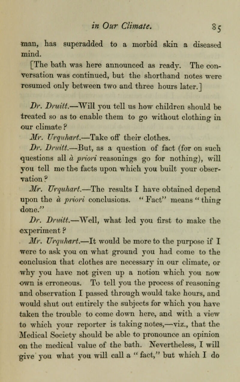 man, has superadded to a morbid skin a diseased mind. [The bath was here announced as ready. The con- versation was continued, but the shorthand notes were resumed only between two and three hours later.] Dr. Druitt.—Will you tell us how children should be treated so as to enable them to go without clothing in our climate ? Mr. Urquhart.—Take off their clothes. Dr. Druitt.—But, as a question of fact (for on such questions all a priori reasonings go for nothing), will you tell me the facts upon which you built your obser- vation ? Mr. Urquhart.—The results I have obtained depend upon the a priori conclusions.  Fact means  thing done. Dr. Druitt.—Well, what led you first to make the experiment ? Mr. Urquhart.—It would be more to the purpose if I were to ask you on what ground you had come to the conclusion that clothes are necessary in our climate, or why you have not given up a notion which you now own is erroneous. To tell you the process of reasoning and observation I passed through would take hours, and would shut out entirely the subjects for which you have taken the trouble to come down here, and with a view to which your reporter is taking notes,—viz., that the Medical Society should be able to pronounce an opinion on the medical value of the bath. Nevertheless, I will give you what you will call a  fact, but which I do