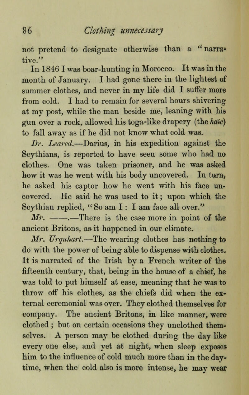 not pretend to designate otherwise than a  narra- tive. In 1846 I was boar-hunting in Morocco. It was in the month of January. I had gone there in the lightest of summer clothes, and never in my life did I suffer more from cold. I had to remain for several hours shivering at my post, while the man beside me, leaning with his gun over a rock, allowed his toga-like drapery (the haic) to fall away as if he did not know what cold was. Br. Leared.—Darius, in his expedition against the Scythians, is reported to have seen some who had no clothes. One was taken prisoner, and he was asked how it was he went with his body uncovered. In turn, he asked his captor how he went with his face un- covered. He said he was used to it; upon which the Scythian replied,  So am I: I am face all over. Mr. .—There is the case more in point of the ancient Britons, as it happened in our climate. Mr. Urquhart.—The wearing clothes has nothing to do with the power of being able to dispense with clothes. It is narrated of the Irish by a French writer of the fifteenth century, that, being in the house of a chief, he was told to put himself at ease, meaning that he was to throw off his clothes, as the chiefs did when the ex- ternal ceremonial was over. They clothed themselves for company. The ancient Britons, in like manner, were clothed ; but on certain occasions they unclothed them- selves. A person may be clothed during the day like every one else, and yet at night, when sleep exposes him to the influence of cold much more than in the day- time, when the cold also is more intense, he may wear