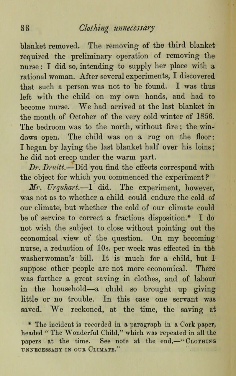 blanket removed. The removing of the third blanket required the preliminary operation of removing the nurse: I did so, intending to supply her place with a rational woman. After several experiments, I discovered that such a person was not to be found. I was thus left with the child on my own hands, and had to become nurse. We had arrived at the last blanket in the month of October of the very cold winter of 1856. The bedroom was to the north, without fire; the win- dows open. The child was on a rug on the floor: I began by laying the last blanket half over his loins; he did not creep under the warm part. Dr. Druitt.—Did you find the effects correspond with the object for which you commenced the experiment ? Mr. Urquhart.—I did. The experiment, however, was not as to whether a child could endure the cold of our climate, but whether the cold of our climate could be of service to correct a fractious disposition.* I do not wish the subject to close without pointing out the economical view of the question. On my becoming nurse, a reduction of 10s. per week was effected in the washerwoman's bill. It is much for a child, but I suppose other people are not more economical. There was further a great saving in clothes, and of labour in the household—a child so brought up giving little or no trouble. In this case one servant was saved. We reckoned, at the time, the saving at * The incident is recorded in a paragraph in a Cork paper, headed  The Wonderful Child, which was repeated in all the papers at the time. See note at the end,— Clothing UNNECESSARY IN OUR CLIMATE.