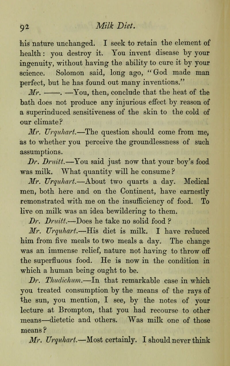 his nature unchanged. I seek to retain the element of health: you destroy it. You invent disease by your ingenuity, without having the ability to cure it by your science. Solomon said, long ago, God made man perfect, but he has found out many inventions. Mr. . —You, then, conclude that the heat of the bath does not produce any injurious effect by reason of a superinduced sensitiveness of the skin to the cold of our climate? Mr. Urquhart.—The question should come from me, as to whether you perceive the groundlessness of such assumptions. Dr. Druitt.—You said just now that your boy's food was milk. What quantity will he consume ? Mr. Urquhart.—About two quarts a day. Medical men, both here and on the Continent, have earnestly remonstrated with me on the insufficiency of food. To live on milk was an idea bewildering to them. Dr. Druitt.—Does he take no solid food ? Mr. Urquhart.—His diet is milk. I have reduced him from five meals to two meals a day. The change was an immense relief, nature not having to throw off the superfluous food. He is now in the condition in which a human being ought to be. Dr. Thudichum.—In that remarkable case in which you treated consumption by the means of the rays of the sun, you mention, I see, by the notes of your lecture at Brompton, that you had recourse to other means—dietetic and others. Was milk one of those means ? Mr. Urquhart.—Most certainly. I should never think
