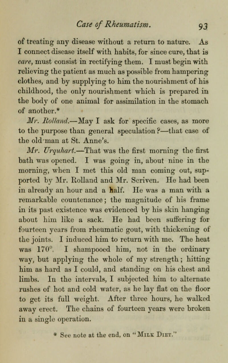 of treating any disease without a return to nature. As I connect disease itself with habits, for since cure, that is care, must consist in rectifying them. I must begin with relieving the patient as much as possible from hampering clothes, and by supplying to him the nourishment of his childhood, the only nourishment which is prepared in the body of one animal for assimilation in the stomach of another.* Mr. Holland.—May I ask for specific cases, as more to the purpose than general speculation ?—that case of the old-man at St. Anne's. Mr. Urquhart.—That was the first morning the first bath was opened. I was going in, about nine in the morning, when I met this old man coming out, sup- ported by Mr. Rolland and Mr. Seriven. lie had been in already an hour and a half. He was a man with a remarkable countenance; the magnitude of his frame in its past existence was evidenced by his skin hanging about him like a sack. He had been suffering for fourteen years from rheumatic gout, with thickening of the joints. I induced him to return with me. The heat was 170° I shampooed him, not in the ordinary way, but applying the whole of my strength ; hitting him as hard as I could, and standing on his chest and limbs. In the intervals, I subjected him to alternate rushes of hot and cold water, as ho lay flat on the floor to get its full weight. After three hours, he walked away erect. The chains of fourteen years were broken iu a single operation. * See note at the end, on Milk Diet.