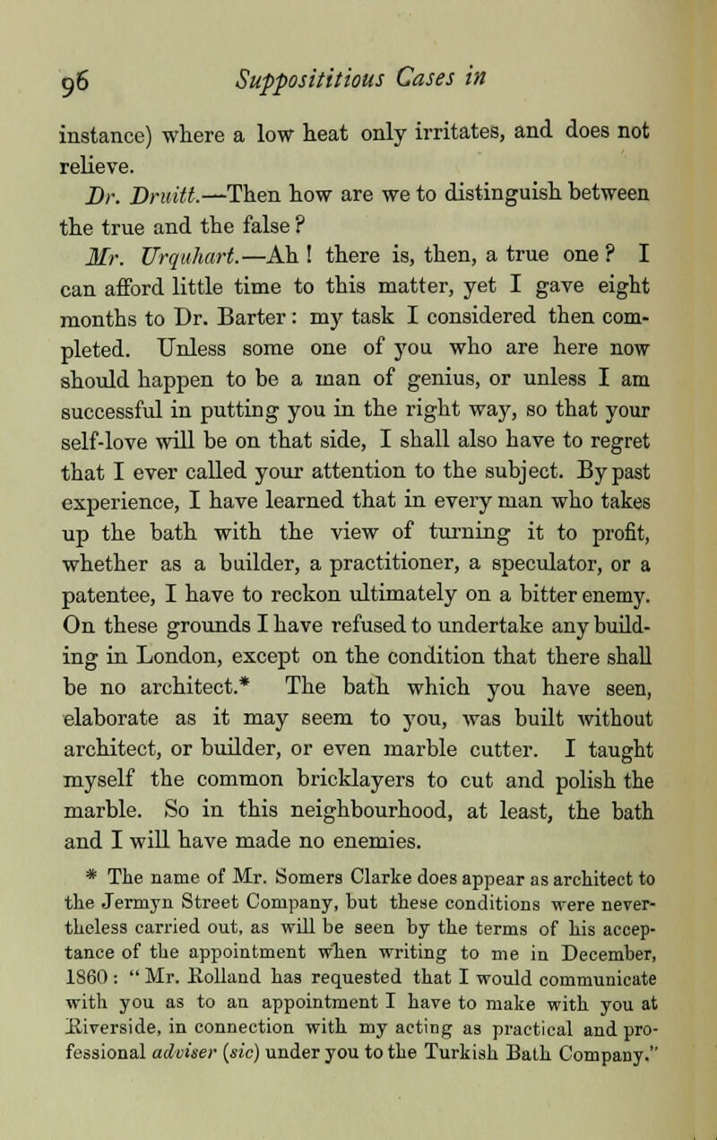 instance) where a low heat only irritates, and does not relieve. Dr. Druitl.—Then how are we to distinguish between the true and the false ? Mr. Urquhart.—Ah ! there is, then, a true one ? I can afford little time to this matter, yet I gave eight months to Dr. Barter: my task I considered then com- pleted. Unless some one of you who are here now should happen to be a man of genius, or unless I am successful in putting you in the right way, so that your self-love will be on that side, I shall also have to regret that I ever called your attention to the subject. By past experience, I have learned that in every man who takes up the bath with the view of turning it to profit, whether as a builder, a practitioner, a speculator, or a patentee, I have to reckon ultimately on a bitter enemy. On these grounds I have refused to undertake any build- ing in London, except on the condition that there shall be no architect.* The bath which you have seen, elaborate as it may seem to you, was built without architect, or builder, or even marble cutter. I taught myself the common bricklayers to cut and polish the marble. So in this neighbourhood, at least, the bath and I will have made no enemies. * The name of Mr. Somers Clarke does appear as architect to the Jermyn Street Company, but these conditions were never- theless carried out, as will be seen by the terms of his accep- tance of the appointment when writing to me in December, 1860 :  Mr. Holland has requested that I would communicate with you as to an appointment I have to make with you at Eiverside, in connection with my acting as practical and pro- fessional adviser (sic) under you to the Turkish Bath Company.