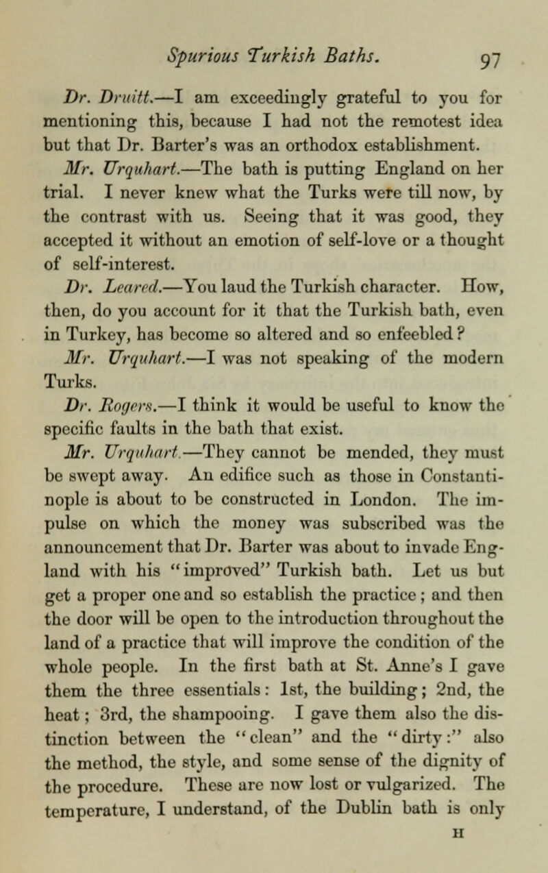 Dr. Druitt.—I am exceedingly grateful to you for mentioning this, because I had not the remotest idea but that Dr. Barter's was an orthodox establishment. Mr. Urquhart.—The bath is putting England on her trial. I never knew what the Turks were till now, by the contrast with us. Seeing that it was good, they accepted it without an emotion of self-love or a thought of self-interest. Dr. hewed,—You laud the Turkish character. How, then, do you account for it that the Turkish bath, even in Turkey, has become so altered and so enfeebled ? Mr. Urquhart.—I was not speaking of the modern Turks. Dr. Roger*.—I think it would be useful to know the specific faults in the bath that exist. Mr. Urquhart—They cannot be mended, they must be swept away. An edifice such as those in Constanti- nople is about to be constructed in London. The im- pulse on which the money was subscribed was the announcement that Dr. Barter was about to invade Eng- land with his improved Turkish bath. Let us but get a proper one and so establish the practice; and then the door will be open to the introduction throughout the land of a practice that will improve the condition of the whole people. In the first bath at St. Anne's I gave them the three essentials: 1st, the building; 2nd, the heat; 3rd, the shampooing. I gave them also the dis- tinction between the clean and the dirty: also the method, the style, and some sense of the dignity of the procedure. These are now lost or vulgarized. The temperature, I understand, of the Dublin bath is only