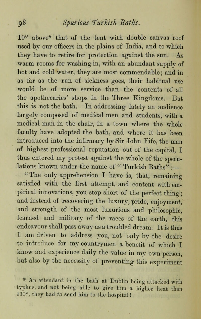 10° above* that of the tent with double canvas roof used by our officers in the plains of India, and to which they have to retire for protection against the sun. As warm rooms for washing in, with an abundant supply of hot and cold water, they are most commendable; and in as far as the run of sickness goes, their habitual use would be of more service than the contents of all the apothecaries' shops in the Three Kingdoms. But this is not the bath. In addressing lately an audience largely composed of medical men and students, with a medical man in the chair, in a town where the whole faculty have adopted the bath, and where it has been introduced into the infirmary by Sir John Fife, the man of highest professional reputation out of the capital, I thus entered my protest against the whole of the specu- lations known under the name of  Turkish Baths :—  The only apprehension I have is, that, remaining satisfied with the first attempt, and content with em- pirical innovations, you stop short of the perfect thing; and instead of recovering the luxury, pride, enjoyment, and strength of the most luxurious and philosophic, learned and military of the races of the earth, this endeavour shall pass away as a troubled dream. It is thus I am driven to address you, not only by the desire to introduce for my countrymen a benefit of which I know and experience daily the value in my own person, but also by the necessity of preventing this experiment * An attendant in the bath at Dublin being attacked with typhus, and not being able to give him a higher heat than 130°, they had to send him to the hospital!