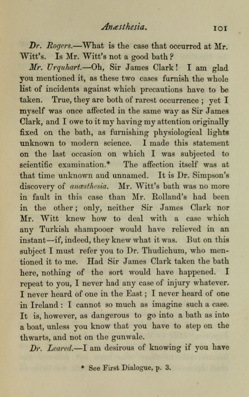 Anaesthesia, ioi Dr. Rogers.—What is the case that occurred at Mr. Witt's. Is Mr. Witt's not a good hath ? Mr. Urquhart.—Oh, Sir James Clark! I am glad you mentioned it, as these two cases furnish the whole list of incidents against which precautions have to he taken. True, they are both of rarest occurrence ; yet I myself was once affected in the same way as Sir James Clark, and I owe to it my having my attention originally fixed on the bath, as furnishing physiological lights unknown to modern science. I made this statement on the last occasion on which I was subjected to scientific examination.* The affection itself was at that time unknown and unnamed. It is Dr. Simpson's discovery of ancBstheaia. Mr. Witt's bath was no more in fault in this case than Mr. Rolland's had been in the other; only, neither Sir James Clark nor Mr. Witt knew how to deal with a case which any Turkish shampooer would have relieved in an instant—if, indeed, they knew what it was. But on this subject I must refer you to Dr. Thudichum, who men- tioned it to me. Had Sir James Clark taken the bath here, nothing of the sort would have happened. I repeat to you, I never had any case of injury whatever. I never heard of one in the East; I never heard of one in Ireland : I cannot so much as imagine such a case. It is, however, as dangerous to go into a bath as into a boat, unless you know that you have to step on the thwarts, and not on the gunwale. Dr. Loured.—I am desirous of knowing if you have • See First Dialogue, p. 3.