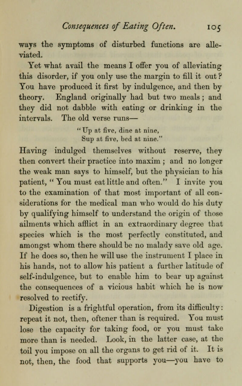 ways the symptoms of disturbed functions are alle- viated. Yet what avail the means I offer you of alleviating this disorder, if you only use the margin to fill it out ? You have produced it first by indulgence, and then by theory. England originally had but two meals ; and they did not dabble with eating or drinking in the intervals. The old verse runs—  Up at five, dine at nine, Sup at five, bed at nine. Having indulged themselves without reserve, they then convert their practice into maxim ; and no longer the weak man says to himself, but the physician to his patient,  You must eat little and often. I invite you to the examination of that most important of all con- siderations for the medical man who would do his duty by qualifying himself to understand the origin of those ailments which afflict in an extraordinary degree that species which is the most perfectly constituted, and amongst whom there should be no malady save old age. If he does so, then he willuso the instrument I place in his hands, not to allow his patient a further latitude of self-indulgence, but to enable him to bear up against the consequences of a vicious habit which he is now resolved to rectify. Digestion is a frightful operation, from its difficulty: repeat it not, then, oftener than is required. You must lose the capacity for taking food, or you must take more than is needed. Look, in the latter case, at the toil you impose on all the organs to get rid of it. It is not, then, the food that supports you—you have to