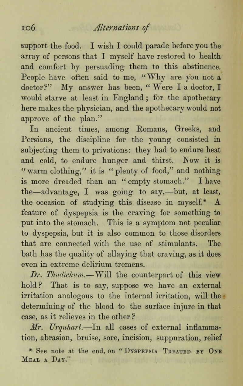 support the food. I wish I could parade before you the array of persons that I myself have restored to health and comfort by persuading them to this abstinence. People have often said to me, Why are you not a doctor? My answer has been,  Were I a doctor, I would starve at least in England; for the apothecary here makes the physician, and the apothecary would not approve of the plan. In ancient times, among Romans, Greeks, and Persians, the discipline for the young consisted in subjecting them to privations: they bad to endure heat and cold, to endure hunger and thirst. Now it is warm clothing, it is plenty of food, and nothing is more dreaded than an  empty stomach. I have the—advantage, I was going to say,—but, at least, the occasion of studying this disease in myself.* A feature of dyspepsia is the craving for something to put into the stomach. This is a symptom not peculiar to dyspepsia, but it is also common to those disorders that are connected with the use of stimulants. The bath has the quality of allaying that craving, as it does even in extreme delirium tremens. Dr. Tkudichum.—Will the counterpart of this view hold? That is to say, suppose we have an external irritation analogous to the internal irritation, will the • determining of the blood to the surface injure in that case, as it relieves in the other ? Mr. Urquhart.—In all cases of external inflamma- tion, abrasion, bruise, sore, incision, suppuration, relief * See note at the end, on  Dyspepsia Tkeated by One Meal a Day.