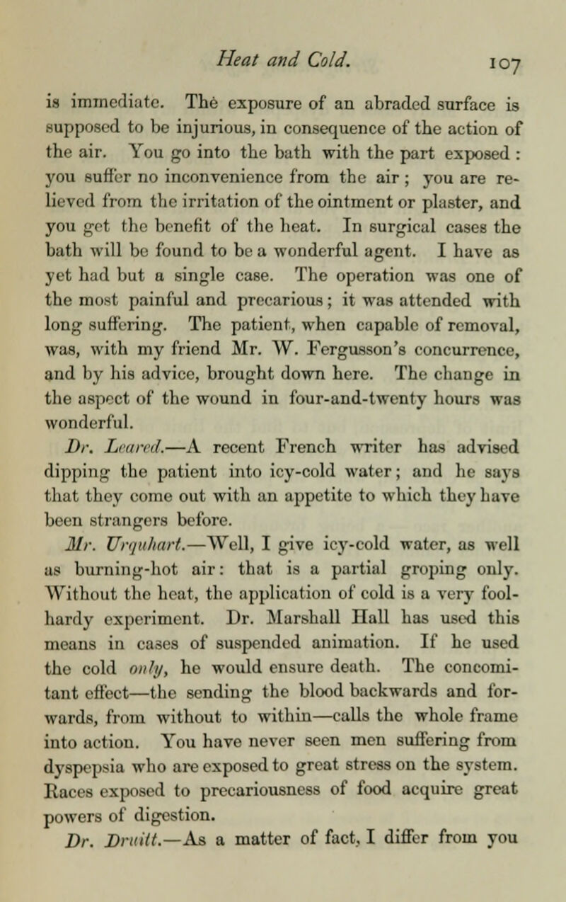 is immediate. The exposure of an abraded surface is supposed to be injurious, in consequence of the action of the air. You go into the bath with the part exposed : you suffer no inconvenience from the air; you are re- lieved from the irritation of the ointment or plaster, and you got the benefit of the heat. In 6urgical cases the bath will bo found to be a wonderful agent. I have as yet had but a single case. The operation was one of the most painful and precarious; it was attended with long suffering. The patient, when capable of removal, was, with my friend Mr. W. Fergusson's concurrence, and by his advice, brought down here. The change in the aspect of the wound in four-and-twenty hours was wonderful. Dr. Lea ml.—A recent French writer has advised dipping the patient into icy-cold water; and he says that they come out with an appetite to which they have been strangers before. Mr. Urquhart.—Well, I give icy-cold water, as well as burning-hot air: that is a partial groping only. Without the heat, the application of cold is a very fool- hardy experiment. Dr. Marshall Hall has used this means in cases of suspended animation. If he used the cold only, he would ensure death. The concomi- tant effect—the sending the blood backwards and for- wards, from without to within—calls the whole frame into action. You have never seen men suffering from dyspepsia who are exposed to great stress on the system. Races exposed to precariousness of food acquire great powers of digestion. Dr. Druitt.—As a matter of fact, I differ from you