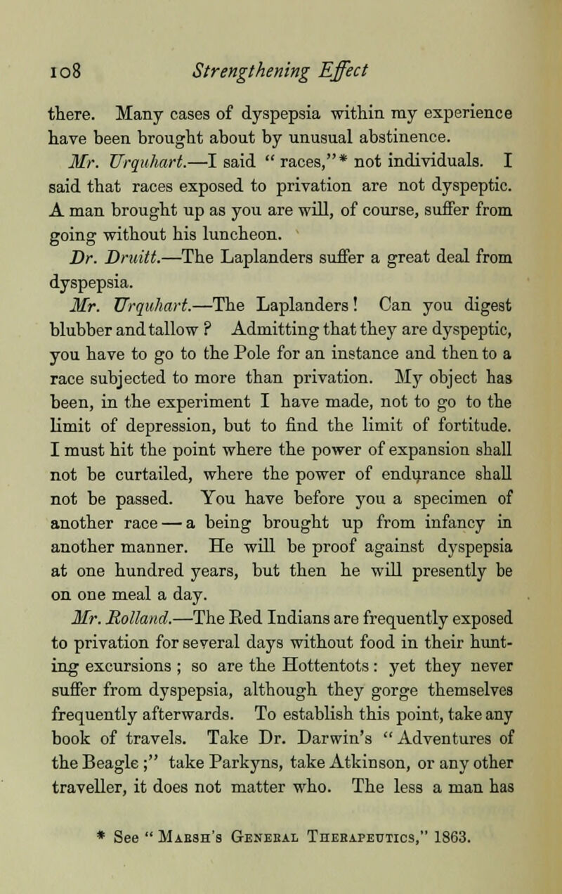 there. Many cases of dyspepsia within my experience have been brought about by unusual abstinence. Mr. Urquhart.—I said  races,* not individuals. I said that races exposed to privation are not dyspeptic. A man brought up as you are will, of course, suffer from going without his luncheon. Dr. Druitt.—The Laplanders suffer a great deal from dyspepsia. Mr. Urquhart.—The Laplanders! Can you digest blubber and tallow ? Admitting that they are dyspeptic, you have to go to the Pole for an instance and then to a race subjected to more than privation. My object has been, in the experiment I have made, not to go to the limit of depression, but to find the limit of fortitude. I must hit the point where the power of expansion shall not be curtailed, where the power of endurance shall not be passed. You have before you a specimen of another race — a being brought up from infancy in another manner. He will be proof against dyspepsia at one hundred years, but then he will presently be on one meal a day. Mr. Holland.—The Red Indians are frequently exposed to privation for several days without food in their hunt- ing excursions ; so are the Hottentots : yet they never suffer from dyspepsia, although they gorge themselves frequently afterwards. To establish this point, take any book of travels. Take Dr. Darwin's Adventures of the Beagle ; take Parkyns, take Atkinson, or any other traveller, it does not matter who. The less a man has * See  Marsh's General Therapeutics, 1863.