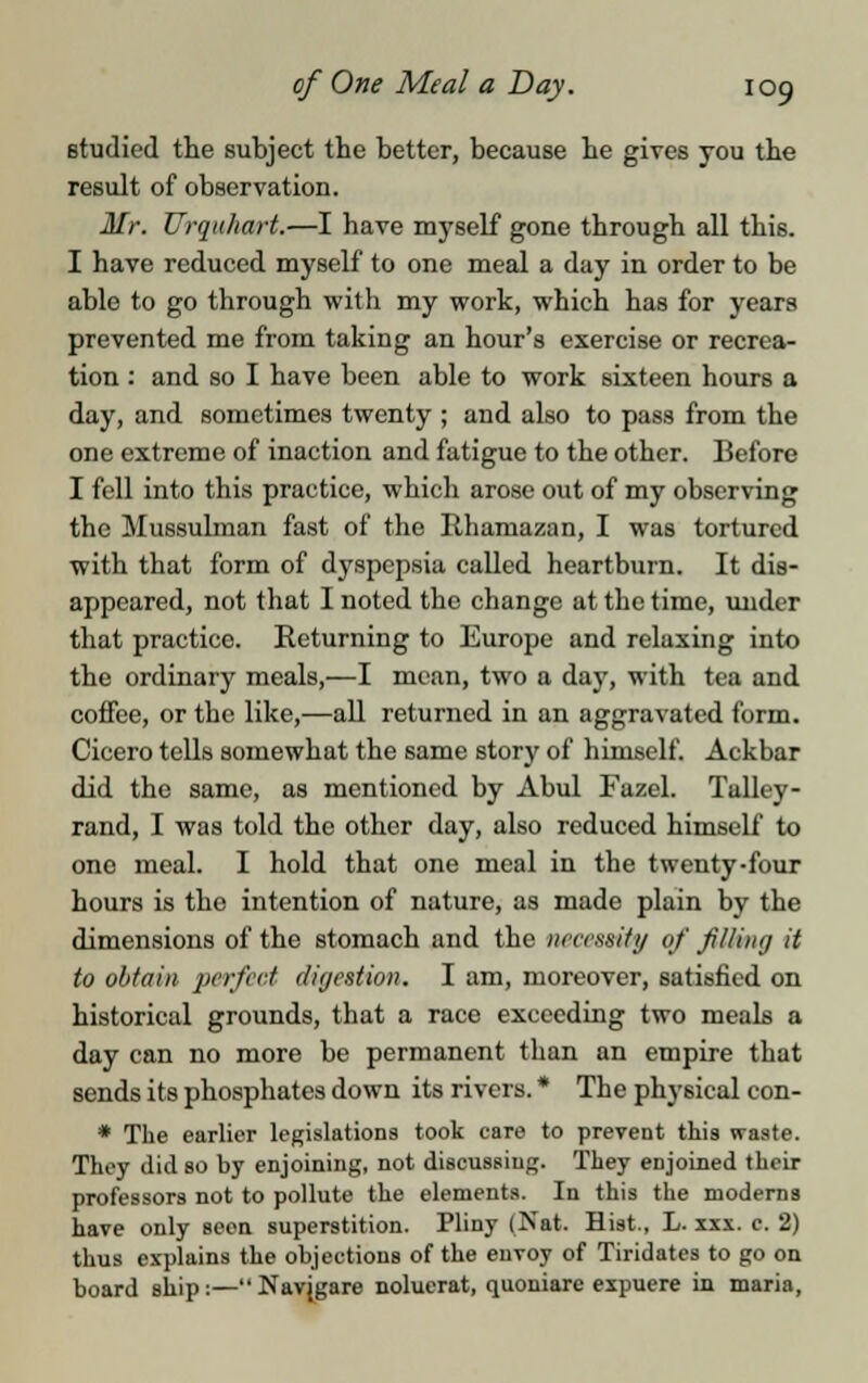 studied the subject the better, because he gives you the result of observation. Mr. Urquliart.—I have myself gone through all this. I have reduced myself to one meal a day in order to be able to go through with my work, which has for years prevented me from taking an hour's exercise or recrea- tion : and so I have been able to work sixteen hours a day, and sometimes twenty ; and also to pass from the one extreme of inaction and fatigue to the other. Before I fell into this practice, which arose out of my observing the Mussulman fast of the Rhamazan, I was tortured with that form of dyspepsia called heartburn. It dis- appeared, not that I noted the change at the time, under that practice. Returning to Europe and relaxing into the ordinary meals,—I mean, two a day, with tea and coffee, or the like,—all returned in an aggravated form. Cicero tells somewhat the same story of himself. Ackbar did the same, as mentioned by Abul Fazel. Talley- rand, I was told the other day, also reduced himself to one meal. I hold that one meal in the twenty-four hours is tho intention of nature, as made plain by the dimensions of the stomach and the necessity of filing it to obtain perfect digestion. I am, moreover, satisfied on historical grounds, that a race exceeding two meals a day can no more be permanent than an empire that sends its phosphates down its rivers. * The physical con- * The earlier legislations took care to prevent this waste. They did so by enjoining, not discussing. They enjoined their professors not to pollute the elements. In this the moderns have only seen superstition. Pliny (Nat. Hist., L. xxx. c. 2) thus explains the objections of the envoy of Tiridates to go on board ship:— Nav(gare noluerat, quoniare expuere in maria,