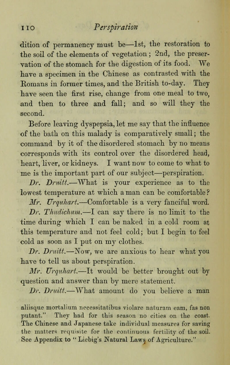 dition of permanency must be—1st, the restoration to the soil of the elements of vegetation ; 2nd, the preser- vation of the stomach for the digestion of its food. We have a specimen in the Chinese as contrasted with the Romans in former times, and the British to-day. They have seen the first rise, change from one meal to two, and then to three and fall; and so will they the second. Before leaving dyspepsia, let me say that the influence of the bath on this malady is comparatively small; the command by it of the disordered stomach by no means corresponds with its control over the disordered head, heart, liver, or kidneys. I want now to come to what to me is the important part of our subject—perspiration. Dr. Druitt.—AVhat is your experience as to the lowest temperature at which a man can be comfortable ? Mr. Urquhart.—Comfortable is a veiy fanciful word. Dr. Thudichum.—I can say there is no limit to the time during which I can be naked in a cold room at this temperature and not feel cold; but I begin to feel cold as soon as I put on my clothes. Dr. Druitt.—Now, we are anxious to hear what you have to tell us about perspiration. Mr. Urquhart.—It would be better brought out by question and answer than by mere statement. Dr. Druitt.—What amount do you believe a man aliisque mortalium necessitatibus violare naturam cam, fas non putant. They had for this season no cities on the coast. The Chinese and Japanese take individual measures for saving the matters requisite for the continuous fertility of the soil. See Appendix to Liebig's Natural Laws, of Agriculture.