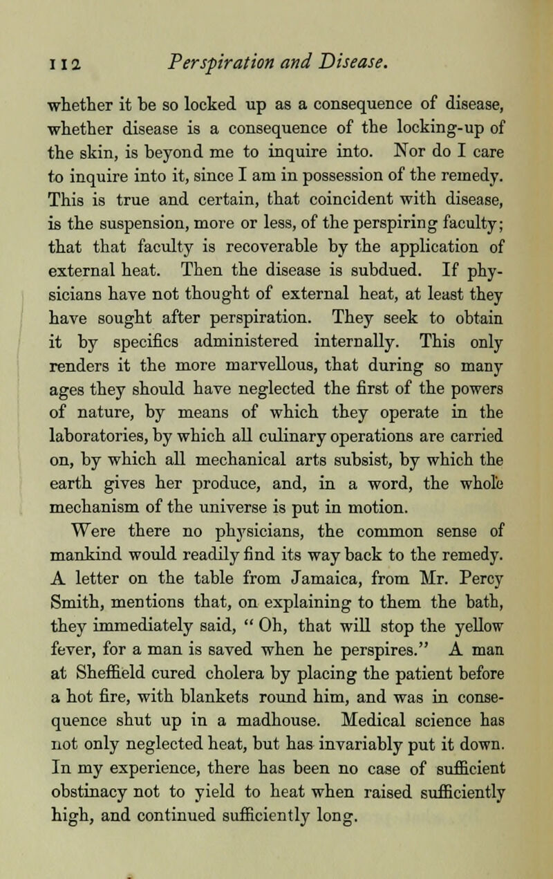 11 a Perspiration and Disease. whether it be so locked up as a consequence of disease, whether disease is a consequence of the locking-up of the skin, is beyond me to inquire into. Nor do I care to inquire into it, since I am in possession of the remedy. This is true and certain, that coincident with disease, is the suspension, more or less, of the perspiring faculty; that that faculty is recoverable by the application of external heat. Then the disease is subdued. If phy- sicians have not thought of external heat, at least they have sought after perspiration. They seek to obtain it by specifics administered internally. This only renders it the more marvellous, that during so many ages they should have neglected the first of the powers of nature, by means of which they operate in the laboratories, by which all culinary operations are carried on, by which all mechanical arts subsist, by which the earth gives her produce, and, in a word, the whole mechanism of the universe is put in motion. Were there no physicians, the common sense of mankind would readily find its way back to the remedy. A letter on the table from Jamaica, from Mr. Percy Smith, mentions that, on explaining to them the bath, they immediately said,  Oh, that will stop the yellow fever, for a man is saved when he perspires. A man at Sheffield cured cholera by placing the patient before a hot fire, with blankets round him, and was in conse- quence shut up in a madhouse. Medical science has not only neglected heat, but has invariably put it down. In my experience, there has been no case of sufficient obstinacy not to yield to heat when raised sufficiently high, and continued sufficiently long.