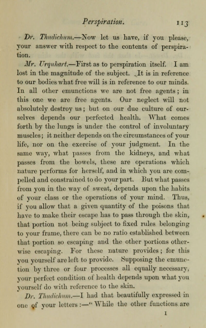 Perspiration. nj Dr. Thudichum.—Now let us have, if you please, your answer with respect to the contents of perspira- tion. Mr. Urquhart.—First as to perspiration itself. I am lost in the magnitude of the subject. ^It is in reference to our bodies what free will is in reference to our minds. In all other emunctions we are not free agents; in this one we are free agents. Our neglect will not al isi ilutely destroy us; but on our due culture of our- selves depends our perfected health. What comes forth by the lungs is under the control of involuntary muscles; it neither depends on the circumstances of your life, nor on the exercise of your judgment. In the same way, what passes from the kidneys, and what passes from the bowels, these are operations which nature performs for herself, and in which you are com- pelled and const rained to do your part. But what passes from you in the way of sweat, depends upon the habits of your class or the operations of your mind. Thus, if you allow that a given quantity of the poisons thai have to make their escape has to pass through the skin, that portion not being subject to fixed rides belonging to tout frame, there can be no ratio established between that portion so escaping and the other portions other- wise escaping. For these nature provides; for this you yourself are left to provide. Supposing the emunc- tion by three or four processes all equally necessary, your perfect condition of health depends upon what you yourself do with reference to the skin. Dr. Thudichum.—I had that beautifully expressed in one of your letters:—While the other functions are I