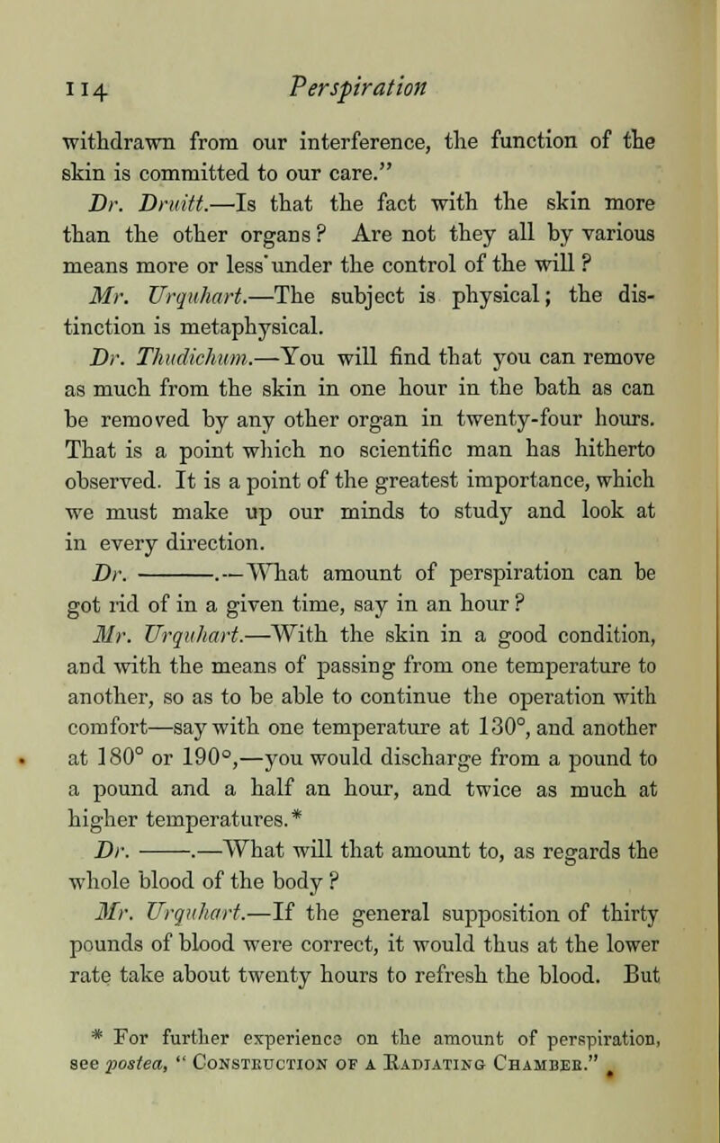 withdrawn from our interference, the function of the skin is committed to our care. Br. Druitt.—Is that the fact with the skin more than the other organs ? Are not they all by various means more or less'under the control of the will ? Mr. Urquhart.—The subject is physical; the dis- tinction is metaphysical. Dr. Thudichum.—You will find that you can remove as much from the skin in one hour in the bath as can be removed by any other organ in twenty-four hours. That is a point which no scientific man has hitherto observed. It is a point of the greatest importance, which we must make up our minds to study and look at in every direction. Dr. .—What amount of perspiration can he got rid of in a given time, say in an hour ? Mr. Urquhart.—With the skin in a good condition, and with the means of passing from one temperature to another, so as to be able to continue the operation with comfort—say with one temperature at 130°, and another at 180° or 190°,—you would discharge from a pound to a pound and a half an hour, and twice as much at higher temperatures.* Dr. ■ .—What will that amount to, as regards the whole blood of the body ? Mr. Urquhart.—If the general supposition of thirty pounds of blood were correct, it would thus at the lower rate take about twenty hours to refresh the blood. But * For further experience on the amount of perspiration, see postea,  Constbuction of a. Radiating Chahbee. >