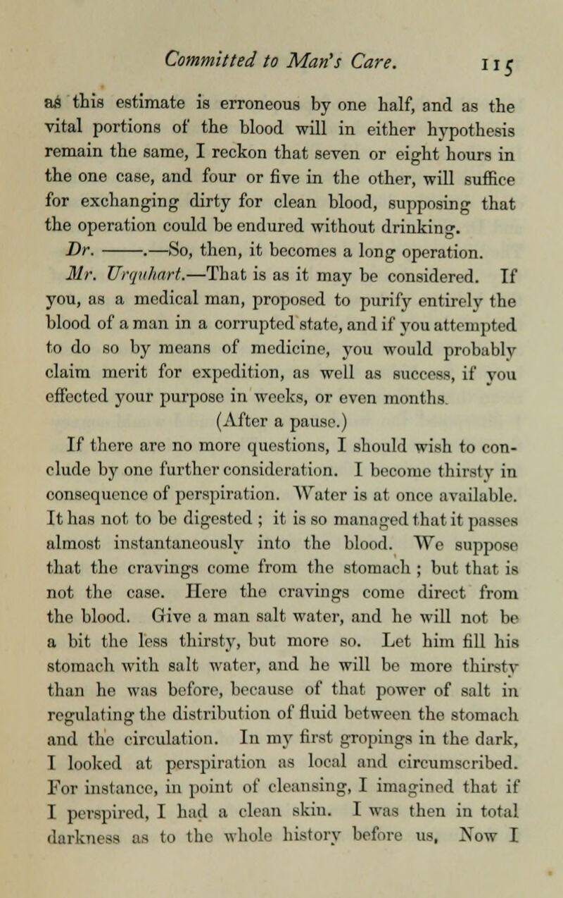 a£ this estimate is erroneous by one half, and as the vital portions of the blood will in either hypothesis remain the same, I reckon that seven or eight hours in the one case, and four or five in the other, will suffice for exchanging dirty for clean blood, supposing that the operation could be endured without drinking. Dr. .—So, then, it becomes a long operation. Mr. Urquhart.—That is as it may be considered. If you, as a medical man, proposed to purify entirely the blood of a man in a corrupted state, and if you attempted to do so by means of medicine, you would probably claim merit for expedition, as well as success, if you effected your purpose in weeks, or even months. (After a pause.) If there are no more questions, I should wish to con- clude by one further consideration. I become thirsty in consequence of perspiration. Water is at once available. It has not to be digested ; it is so managed that it passes almost instantaneously into the blood. We suppose that the cravings come from the stomach ; but that is not the case. Here the cravings come direct from the blood. Give a man salt water, and he will not be a bit the less thirsty, but more so. Let him fill his stomach with salt water, and ho will be more thirsty than he was before, because of that power of salt in regulating the distribution of fluid between the stomach and the circulation. In my first gropings in the dark, I looked at perspiration as local and circumscribed. For instance, in point of cleansing, I imagined that if I perspired, I had a clean skin. I was then in total darkness as to the whole history before us, Xow I