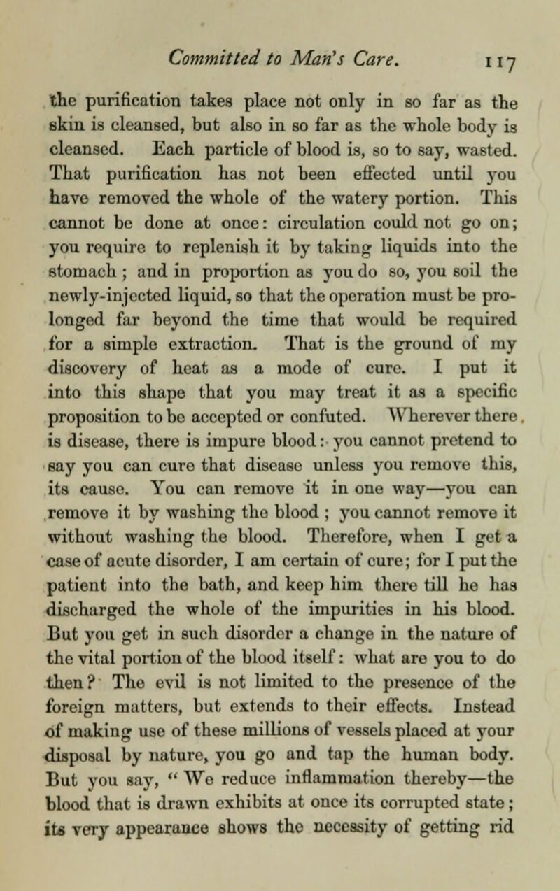 the purification takes place not only in so far as the skin is cleansed, but also in so far as the whole body is cleansed. Each particle of blood is, so to say, wasted. That purification has not been effected until you have removed the whole of the watery portion. This cannot be done at once: circulation could not go on; you require to replenish it by taking liquids into the stomach ; and in proportion as you do so, you 6oil the newly-injected liquid, so that the operation must be pro- longed far beyond the time that would be required for a simple extraction. That is the ground of my discovery of heat as a mode of cure. I put it into this shape that you may treat it as a specific proposition to be accepted or confuted. Wherever there is disease, there is impure blood: you cannot pretend to say you can euro that disease unless you remove this, its cause. You can remove it in one way—you can remove it by washing tho blood ; you cannot remove it without washing the blood. Therefore, when I gel a case of acute disorder, I am certain of cure; for I put the patient into the bath, and keep him there till he has discharged the whole of the impurities in his blood. But you get in such disorder a change in the nature of the vital portion of the blood itself: what are you to do then? The evil is not limited to the presence of the foreign matters, but extends to their effects. Instead of making use of these millions of vessels placed at your disposal by nature, you go and tap the human body. But you say, We reduce inflammation thereby—the blood that is drawn exhibits at once its corrupted state; its very appearance shows tho necessity of getting rid