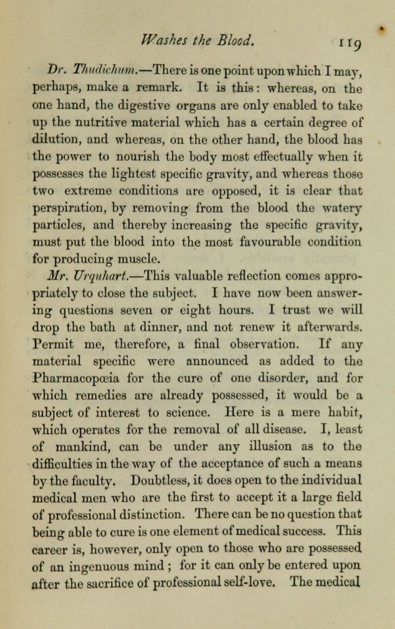Dr. Thudichnm.—There is one point upon which I may, perhaps, make a remark. It is this: whereas, on the one hand, the digestive organs are only enabled to take up the nutritive material which has a certain degree of dilution, and whereas, on the other hand, the blood has the power to nourish the body most effectually when it possesses the lightest specific gravity, and whereas those two extreme conditions are opposed, it is clear that perspiration, by removing from the blood the watery particles, and thereby increasing the specific gravity, must put the blood into the most favourable condition for producing muscle. Mr. Urquhart.—This valuable reflection comes appro- priately to close the subject. I have now been answer- ing questions seven or eight hours. I trust we will drop the bath at dinner, and not renew it afterwards. Permit me, therefore, a final observation. If any material specific were announced as added to the Pharmacopoeia for the cure of one disorder, and for which remedies are already possessed, it would be a subject of interest to science. Here is a mere habit, which operates for the removal of all disease. I, least of mankind, can bo under any illusion as to the difficulties in the way of the acceptance of such a means by the faculty. Doubtless, it does open to the individual medical men who are the first to accept it a large field of professional distinction. There can be no question that being able to cure is one element of medical success. This career is, however, only open to those who are possessed of an ingenuous mind ; for it can only be entered upon after the sacrifice of professional self-love. The medical