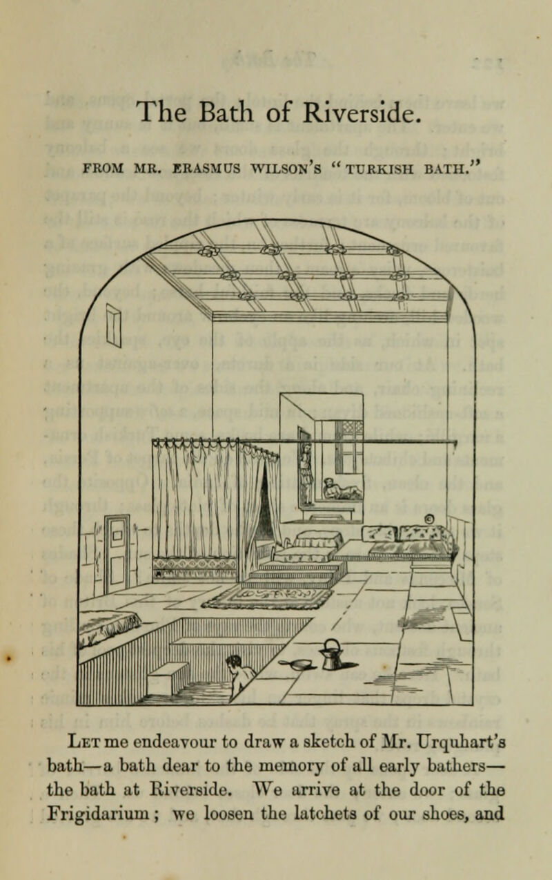 The Bath of Riverside. Let me endeavour to draw a sketch of Mr. TTrquhart's bath—a bath dear to the memory of all early bathers— the bath at Riverside. We arrive at the door of the Frigidarium; wo loosen the latchets of our shoes, and
