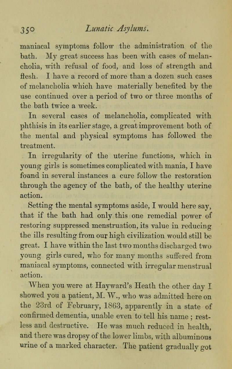 maniacal s}'mptoms follow the administration of the bath. My great success has been with cases of melan- cholia, with refusal of food, and loss of strength and flesh. I have a record of more than a dozen such cases of melancholia which have materially benefited by the use continued over a period of two or three months of the bath twice a week. In several cases of melancholia, complicated with phthisis in its earlier stage, a great improvement both of the mental and physical symptoms has followed the treatment. In irregularity of the uterine functions, which in young girls is sometimes complicated with mania, I have foand in several instances a cure follow the restoration through the agency of the bath, of the healthy uterine action. Setting the mental symptoms aside, I would here say, that if the bath had only this one remedial power of restoring suppressed menstruation, its value in reducing the ills resulting from our high civilization would still be great. I have within the last two months discharged two young girls cured, who for many months suffered from maniacal symptoms, connected with irregular menstrual action. When you were at Hay ward's Heath the other day I showed you a patient, M. W., who was admitted here on the 23rd of February, 18G3, apparently in a state of confirmed dementia, unable even to tell his name ; rest- less and destructive. He was much reduced in health, and there was dropsy of the lower limbs, with albuminous urine of a marked character. The patient gradually got