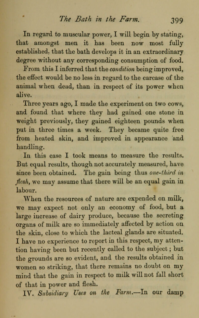 In regard to muscular power, I will begin by stating, that amongst men it has been now most fully established, that the bath develops it in an extraordinary degree without any corresponding consumption of food. From this I inferred that the condition being improved, the effect would be no less in regard to the carcase of the animal when dead, than in respect of its power when alive. Three years ago, I made the experiment on two cows, and found that where they had gained one 6tone in weight previously, they gained eighteen pounds when put in three times a week. They became quite free from heated skin, and improved in appearance and handling. In this case I took means to measure the results. But equal results, though not accurately measured, have since been obtained. The gain being thus one-third in flesh, we may assume that there will be an equal gain in labour. When the resources of nature are expended on milk, we mav expect not only an economy of food, but a large increase of dairy produce, because the secreting organs of milk are so immediately affected by action on the skin, close to which the lacteal glands are situated. I have no experience to report in this respect, my atten- tion having been but recently called to the subject; but the grounds are so evident, and the results obtained in women so striking, that there remains no doubt on my mind that the gain in respect to milk will not fall short of that in power and flesh. IV. Subsidiary Uses on the Farm.—In our damp