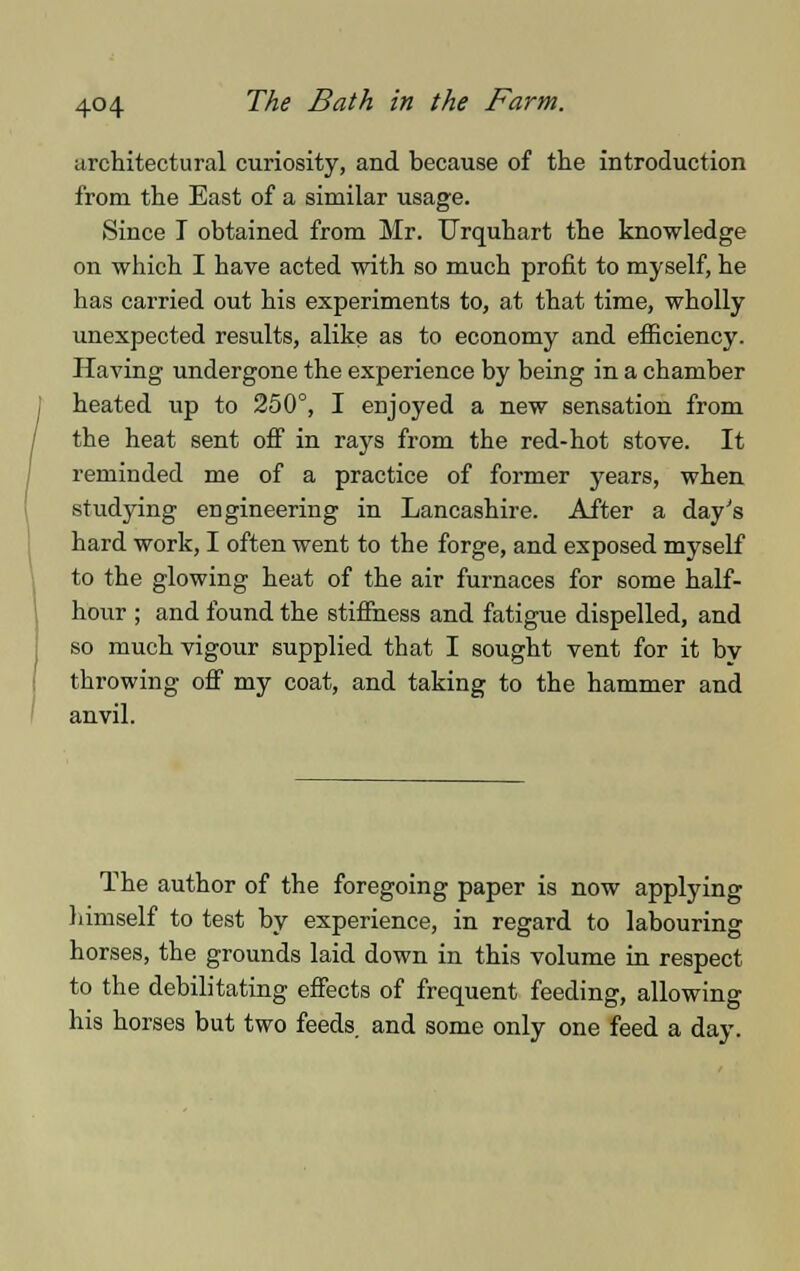 architectural curiosity, and because of the introduction from the East of a similar usage. Since I obtained from Mr. Urquhart the knowledge on which I have acted with so much profit to myself, he has carried out his experiments to, at that time, wholly unexpected results, alike as to economy and efficiency. Having undergone the experience by being in a chamber heated up to 250°, I enjoyed a new sensation from the heat sent off in rays from the red-hot stove. It reminded me of a practice of former years, when studying engineering in Lancashire. After a day's hard work, I often went to the forge, and exposed myself to the glowing heat of the air furnaces for some half- hour ; and found the stiffness and fatigue dispelled, and so much vigour supplied that I sought vent for it by throwing off my coat, and taking to the hammer and anvil. The author of the foregoing paper is now applying himself to test by experience, in regard to labouring horses, the grounds laid down in this volume in respect to the debilitating effects of frequent feeding, allowing his horses but two feeds and some only one feed a day.