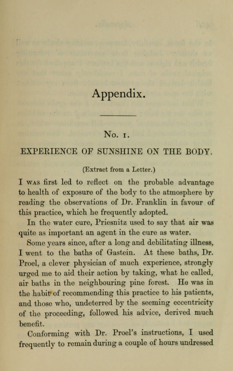 Appendix. No. i. EXPERIENCE OF SUNSHINE ON THE BODY. (Extract from a Letter.) I was first led to reflect on the probable advantage to health of exposure of the body to the atmosphere by reading the observations of Dr. Franklin in favour of this practice, which he frequently adopted. In the water cure, Priesnitz used to say that air was quite as important an agent in the cure as water. Some years since, after a long and debilitating illness, I went to the baths of Gastein. At these baths, Dr. Proel, a clever physician of much experience, strongly urged me to aid their action by taking, what he called, air baths in tho neighbouring pine forest. He was in the habitf of recommending this practice to his patients, and those who, undeterred by the seeming eccentricity of the proceeding, followed his advice, derived much benefit. Conforming with Dr. Proel's instructions, I used frequently to remain during a couple of hours undressed