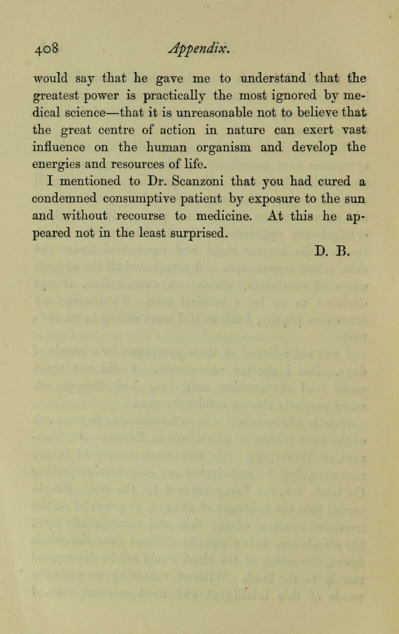 would say that he gaTe me to understand that the greatest power is practically the most ignored by me- dical science—that it is unreasonable not to believe that the great centre of action in nature can exert vast influence on the human organism and develop the energies and resources of life. I mentioned to Dr. Scanzoni that you had cured a condemned consumptive patient by exposure to the sun and without recourse to medicine. At this he ap- peared not in the least surprised. D. B.