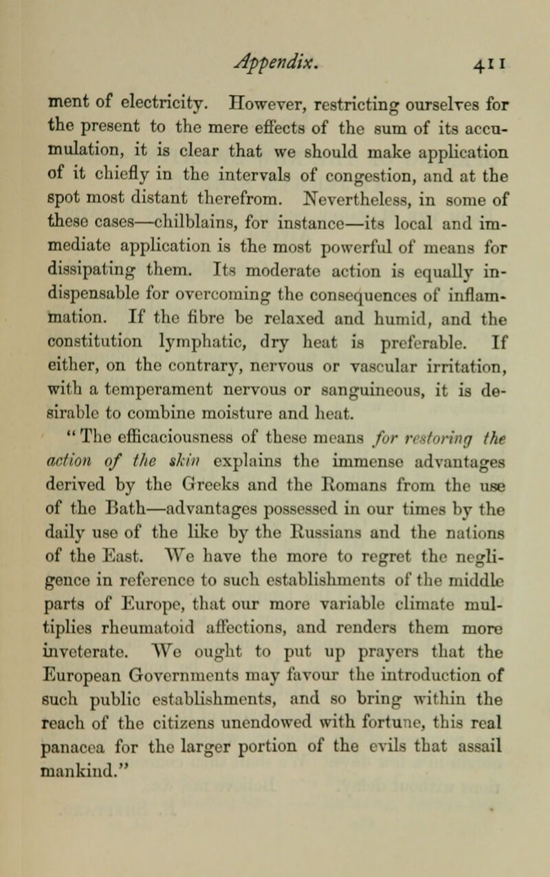 ment of electricity. However, restricting ourselves for the present to the mere effects of the sum of its accu- mulation, it is clear that we should make application of it chiefly in the intervals of congestion, and at the spot most distant therefrom. Nevertheless, in some of these cases—chilblains, for instance—its local and im- mediate application is the most powerful of means for dissipating them. Its moderate action is equally in- dispensable for overcoming the consequences of inflam- mation. If the fibre be relaxed and humid, and the constitution lymphatic, dry heat is preferable. If either, on the contrary, nervous or vascular irritation, with a temperament nervous or sanguineous, it is de- sirable to combine moisture and heat.  The efficaciousness of theso means for restoring the action of the shin explains the immense advantages derived by the Greeks and the Romans from the use of the Rath—advantages possessed in our times by the daily use of the like by the Russians and the nations of the East. We have the more to regret the negli- genco in reference to such establishments of the middle parts of Europe, that our more variable climate mul- tiplies rheumatoid affections, and renders them more inveterate. We ought to put up prayers that the European Governments may favour the introduction of such public establishments, and so bring within the reach of the citizens unendowed with fortune, this real panacea for the larger portion of the evils that assail mankind.