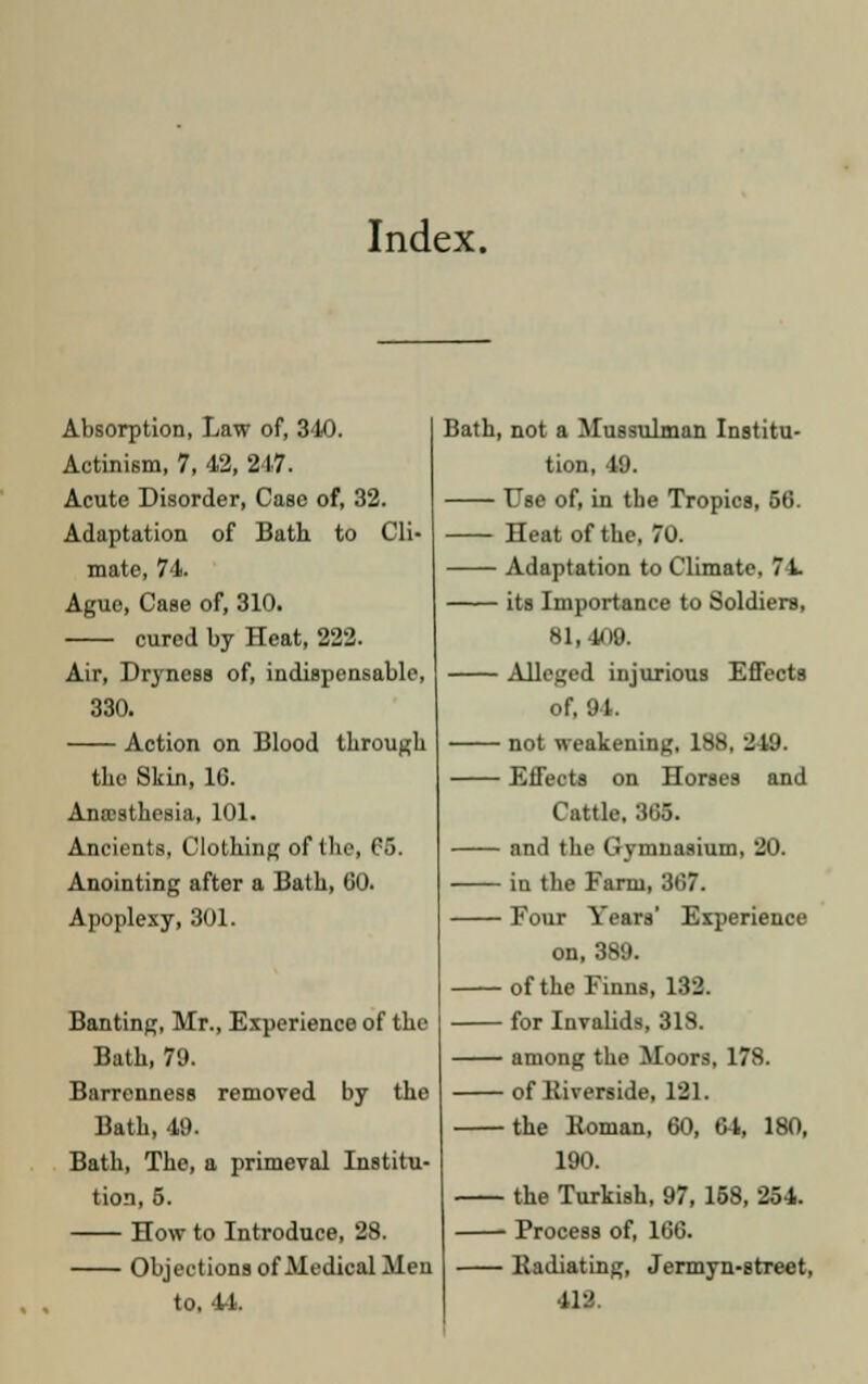 Index. Absorption, Law of, 340. Actinism, 7, 42, 247. Acute Disorder, Case of, 32. Adaptation of Bath to Cli- mate, 74. Ague, Case of, 310. cured by Heat, 222. Air, Dryness of, indispensable, 330. Action on Blood through the Skin, 16. Anaesthesia, 101. Ancients, Clothing of the, 65. Anointing after a Bath, 60. Apoplexy, 301. Banting, Mr., Experience of the Bath, 79. Barrenness removed by the Bath, 49. Bath, The, a primeval Institu- tion, 5. How to Introduce, 28. Objections of Medical Men to, 4-1. Bath, not a Mussulman Institu- tion, 49. T7se of, in the Tropics, 56. Heat of the, 70. Adaptation to Climate, 74. its Importance to Soldiers, 81,409. Alleged injurious Effects of, 81 not weakening, 188, 249. Effects on Horses and Cattle, 866. and the Gymnasium, 20. in the Farm, 367. Four Years' Experience on, 389. of the Finns, 132. for Invalids, 318. among the Moors, 178. of Riverside, 121. the Roman, 60, 64, 180, 190. the Turkish, 97, 158, 254. Process of, 166. Radiating, Jermyn-street, 412.