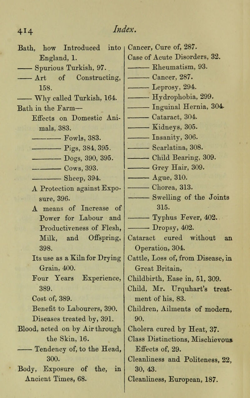 4H Bath, how Introduced into England, 1. Spurious Turkish, 97. Art of Constructing, 158. Why called Turkish, 164. Bath in the Farm— Effects on Domestic Ani- mals, 383. Fowls, 383. Pigs, 384,395. Dogs, 390, 395. Cows, 393. Sheep, 394. A Protection against Expo- sure, 396. A means of Increase of Power for Labour and Productiveness of Flesh, Milk, and Offspring, 398. Its use as a Kiln for Drying Grain, 400. Four Years Experience, 389. Cost of, 389. Benefit to Labourers, 390. Diseases treated by, 391. Blood, acted on by Air through the Skin, 16. Tendency of, to the Head, 300. Body, Exposure of the, in Ancient Times, 68. Cancer, Cure of, 287. Case of Acute Disorders, 32. Rheumatism, 93. Cancer, 287. Leprosy, 294. Hydrophobia, 299. Inguinal Hernia, 304. Cataract, 304. Kidneys, 305. Insanity, 306. Scarlatina, 308. Child Bearing, 309. Grey Hair, 309. Ague, 310. Chorea, 313. Swelling of the Joints 315. Typhus Fever, 402. Dropsy, 402. Cataract cured without an Operation, 304. Cattle, Loss of, from Disease, in Great Britain, Childbirth, Ease in, 51, 309. Child, Mr. Urquhart's treat- ment of his, 83. Children, Ailments of modern, 90. Cholera cured by Heat, 37. Class Distinctions, Mischievous. Effects of, 29. Cleanliness and Politeness, 22, 30, 43. Cleanliness, European, 187.