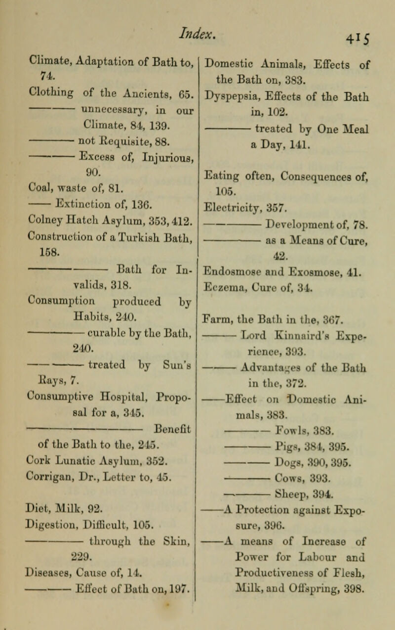 415 Climate, Adaptation of Bath to, 74. Clothing of the Ancients, 65. unnecessary, in our Climate, 84, 139. not Kequisite, 88. Excess of, Injurious, 90. Coal, waste of, 81. Extinction of, 13G. Colney Hatch Asylum, 353,412. Construction of a Turkish Bath, 158. Bath for In- valids, 318. Consumption produced by Habits, 240. curable by the Bath, •J li). Kuys, 7. treated by Sun's Consumptive Hospital, Propo- sal for a, 345. Benefit of the Bath to the, US. Cork Lunatic Asylum, 352. Corrigan, Dr., Letter to, 45. Diet, Milk, 92. Digestion, Difficult, 105. through the Skin, 229. Diseases, Cause of, 14. Effect of Bath on, 197. Domestic Animals, Effects of the Bath on, 383. Dyspepsia, Effects of the Bath in, 102. treated by One Meal a Day, 141. Eating often, Consequences of, 105. Electricity, 357. Development of, 78. as a Means of Cure, 42. Endosmose and Exosmose, 41. Eczema, Cure of, 34. Farm, the Bath in the, 367. Lord Kinnuird's Expe- rience, 393. Advantages of the Bath in the, 372. Effect on Domestic Ani- mals, 383. Fowls, 383. Bigs, 381,395. Dogs, 390,395. Cows, 393. Sheep, 394. A Protection against Expo- sure, 896. A means of Increase of Power for Labour and Productiveness of Flesh, Milk, and Offspring, 398.