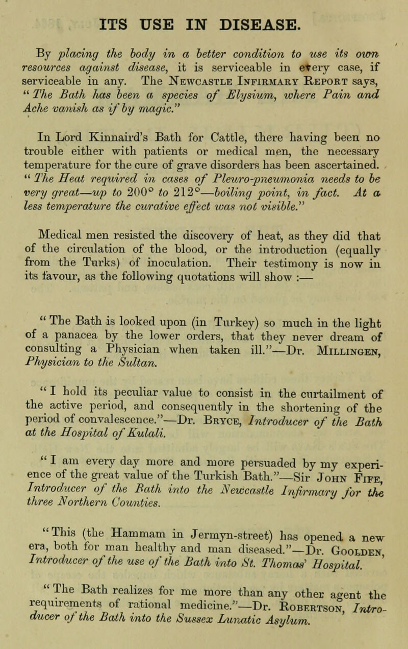 ITS USE IN DISEASE. By placing the body in a better condition to use its own resources against disease, it is serviceable in etery case, if serviceable in any. The Newcastle Infirmary Report says,  The Bath has been a species of Elysium, where Pain and Ache vanish as if by magic. In Lord Kinnaird's Bath for Cattle, there having been no trouble either with patients or medical men, the necessary temperature for the cure of grave disorders has been ascertained.  The Heat required in cases of Pleuro-pneumonia needs to be very great—up to 200° to 212°—boiling point, in fact. At a less temperature the curative effect was not visible. Medical men resisted the discovery of heat, as they did that of the circulation of the blood, or the introduction (equally from the Turks) of inoculation. Their testimony is now in its favour, as the following quotations will show :—  The Bath is looked upon (in Turkey) so much in the light of a panacea by the lower orders, that they never dream of consulting a Physician when taken ill.—Dr. Millingen, Physician to the Sultan.  I hold its peculiar value to consist in the curtailment of the active period, and consequently in the shortening of the period of convalescence.—Dr. Bryce, Introducer of the Bath at the Hospital of Kulali.  I am every day more and more persuaded by my experi- ence of the great value of the Turkish Bath.—Sir John Fife Introducer of the Bath into the Newcastle Infirmary for the three Northern Counties. This (the Hammam in Jermyn-street) has opened a new era, both for man healthy and man diseased.—Dr. Goolden Introducer of the use of the Bath into St. Thomas' Hospital.  The Bath realizes for me more than any other agent the requirements of rational medicine.—Dr. Robertson, Intro- ducer of the Bath into the Sussex Lunatic Asylum.