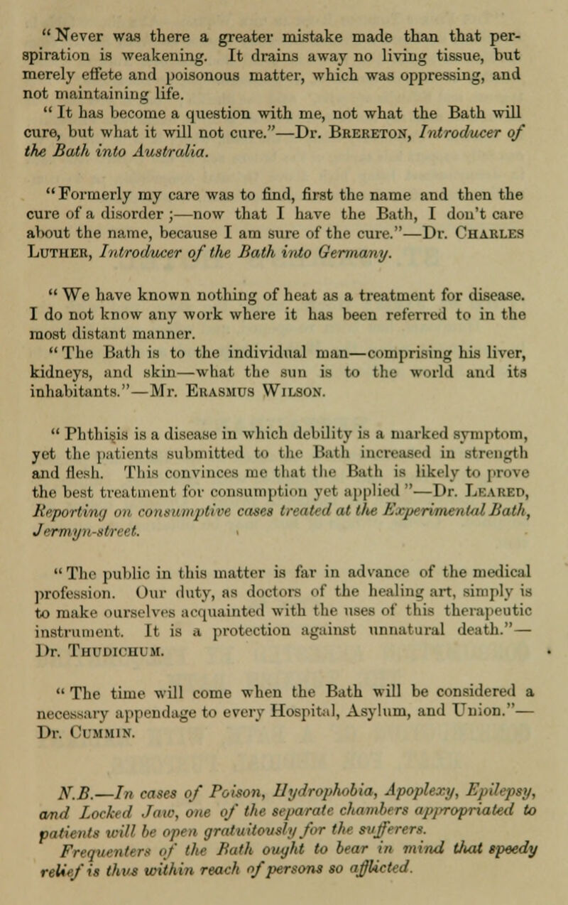  Never was there a greater mistake made than that per- spiration is weakening. It drains away no living tissue, but merely effete and poisonous matter, which was oppressing, and not maintaining life.  It has become a question with me, not what the Bath will cure, but what it will not cure.—Dr. Brereton, Introducer of the Bath into Australia.  Formerly my care was to find, first the name and then the cure of a disorder ;—now that I have the Bath, I don't care about the name, because I am tare of the cure.—Dr. Charles Luther, Introducer of the Bath into Germany,  We have known nothing of heat as a treatment for disease. I do not know any work where it has been referred to in the most distant manner.  The Bath is to the individual man—comprising his liver, kidneys, and skin—what the sun is to the world and its inhabitants.—Mr. Erasmus Wilson.  Phthisis is a disease in which debility is a marked symptom, yet the patients submitted to the Hath increased in strength and flesh. This convinces me that the Bath is likely to prove the best treatment for consumption yet applied ■—Dr. Leaked, Reporting mi consumptive cases treated al the Experimental Bath, Jermyn-street. The public i this matter is far in advance of the medical profession. Our duty, as doctors of the healing art, simply is to make ourselves acquainted with the uses of this therapeutic instrument. It is a protection against unnatural death.— l»r. Thudicuum.  The time will come when the Bath will be considered a necessary appendage to every Hospital, Asylum, and Union.— Dr. ('r.MMiN. KB.—In cases of Poison, Hydrophobia, Apoplexy, Epilepsy, and Lockul Jaw, one if the separate chambers npyrvpriated to patients icill be open gratuitously for ths sufferers. Frequenter* if the Bath ought to bear in mind that speedy relief is thus within reach of persons so ajjlicted.