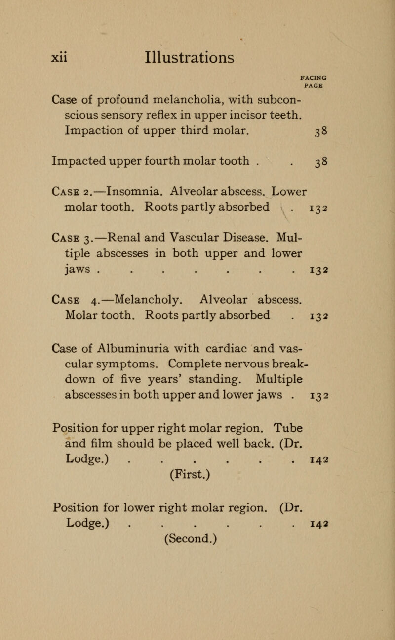 FACING PAGE Case of profound melancholia, with subcon- scious sensory reflex in upper incisor teeth. Impaction of upper third molar. 38 Impacted upper fourth molar tooth . 38 Case 2.—Insomnia. Alveolar abscess. Lower molar tooth. Roots partly absorbed . 132 Case 3.—Renal and Vascular Disease. Mul- tiple abscesses in both upper and lower jaws ....... 132 Case 4.—Melancholy. Alveolar abscess. Molar tooth. Roots partly absorbed . 132 Case of Albuminuria with cardiac and vas- cular symptoms. Complete nervous break- down of five years' standing. Multiple abscesses in both upper and lower jaws . 132 Position for upper right molar region. Tube and film should be placed well back. (Dr. Lodge.) . . . . . .142 (First.) Position for lower right molar region. (Dr. Lodge.) . . . . . .142 (Second.)