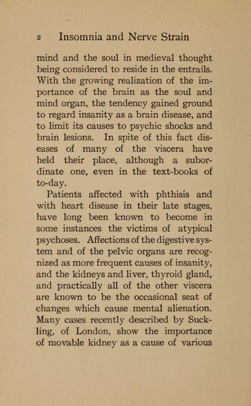 mind and the soul in medieval thought being considered to reside in the entrails. With the growing realization of the im- portance of the brain as the soul and mind organ, the tendency gained ground to regard insanity as a brain disease, and to limit its causes to psychic shocks and brain lesions. In spite of this fact dis- eases of many of the viscera have held their place, although a subor- dinate one, even in the text-books of to-day. Patients affected with phthisis and with heart disease in their late stages, have long been known to become in some instances the victims of atypical psychoses. Affections of the digestive sys- tem and of the pelvic organs are recog- nized as more frequent causes of insanity, and the kidneys and liver, thyroid gland, and practically all of the other viscera are known to be the occasional seat of changes which cause mental alienation. Many cases recently described by Suck- ling, of London, show the importance of movable kidney as a cause of various