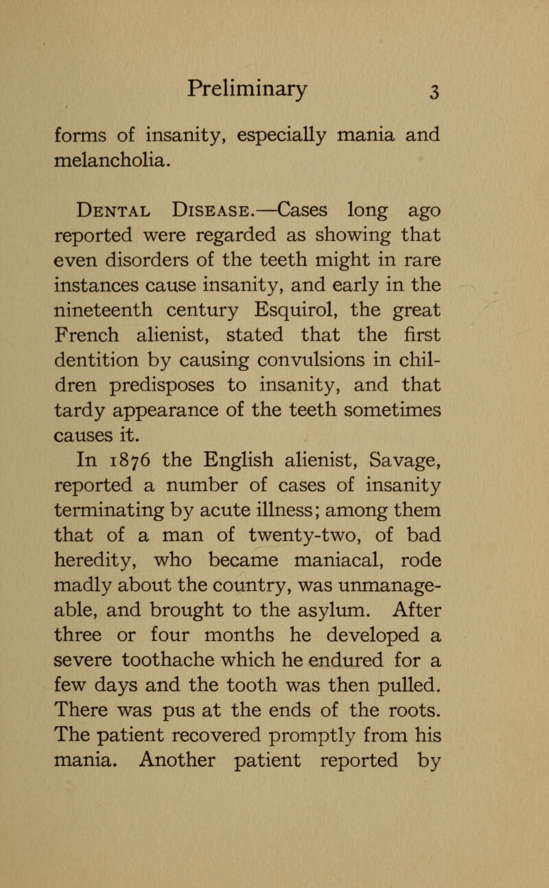 forms of insanity, especially mania and melancholia. Dental Disease.—Cases long ago reported were regarded as showing that even disorders of the teeth might in rare instances cause insanity, and early in the nineteenth century Esquirol, the great French alienist, stated that the first dentition by causing convulsions in chil- dren predisposes to insanity, and that tardy appearance of the teeth sometimes causes it. In 1876 the English alienist, Savage, reported a number of cases of insanity terminating by acute illness; among them that of a man of twenty-two, of bad heredity, who became maniacal, rode madly about the country, was unmanage- able, and brought to the asylum. After three or four months he developed a severe toothache which he endured for a few days and the tooth was then pulled. There was pus at the ends of the roots. The patient recovered promptly from his mania. Another patient reported by