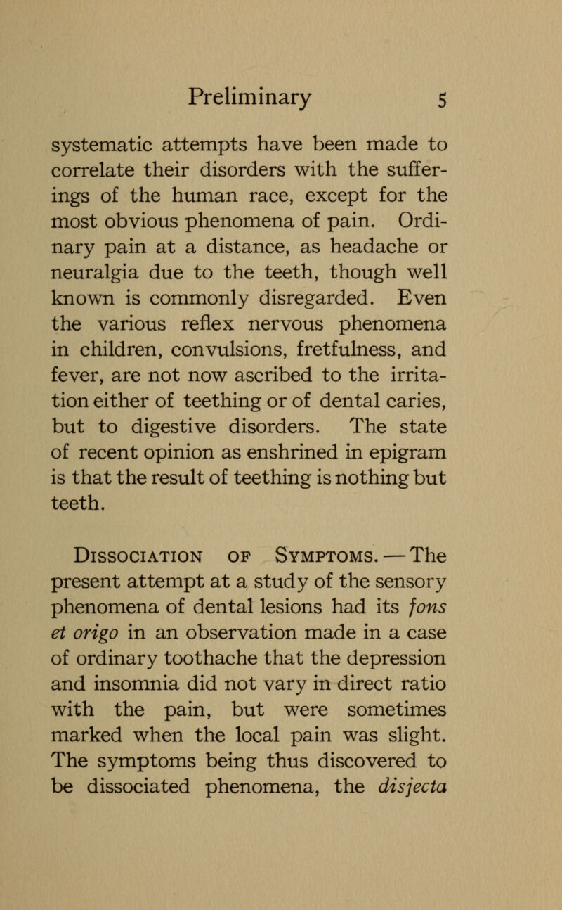 systematic attempts have been made to correlate their disorders with the suffer- ings of the human race, except for the most obvious phenomena of pain. Ordi- nary pain at a distance, as headache or neuralgia due to the teeth, though well known is commonly disregarded. Even the various reflex nervous phenomena in children, convulsions, fretfulness, and fever, are not now ascribed to the irrita- tion either of teething or of dental caries, but to digestive disorders. The state of recent opinion as enshrined in epigram is that the result of teething is nothing but teeth. Dissociation of Symptoms.—The present attempt at a study of the sensory phenomena of dental lesions had its fons et origo in an observation made in a case of ordinary toothache that the depression and insomnia did not vary in direct ratio with the pain, but were sometimes marked when the local pain was slight. The symptoms being thus discovered to be dissociated phenomena, the disjecta